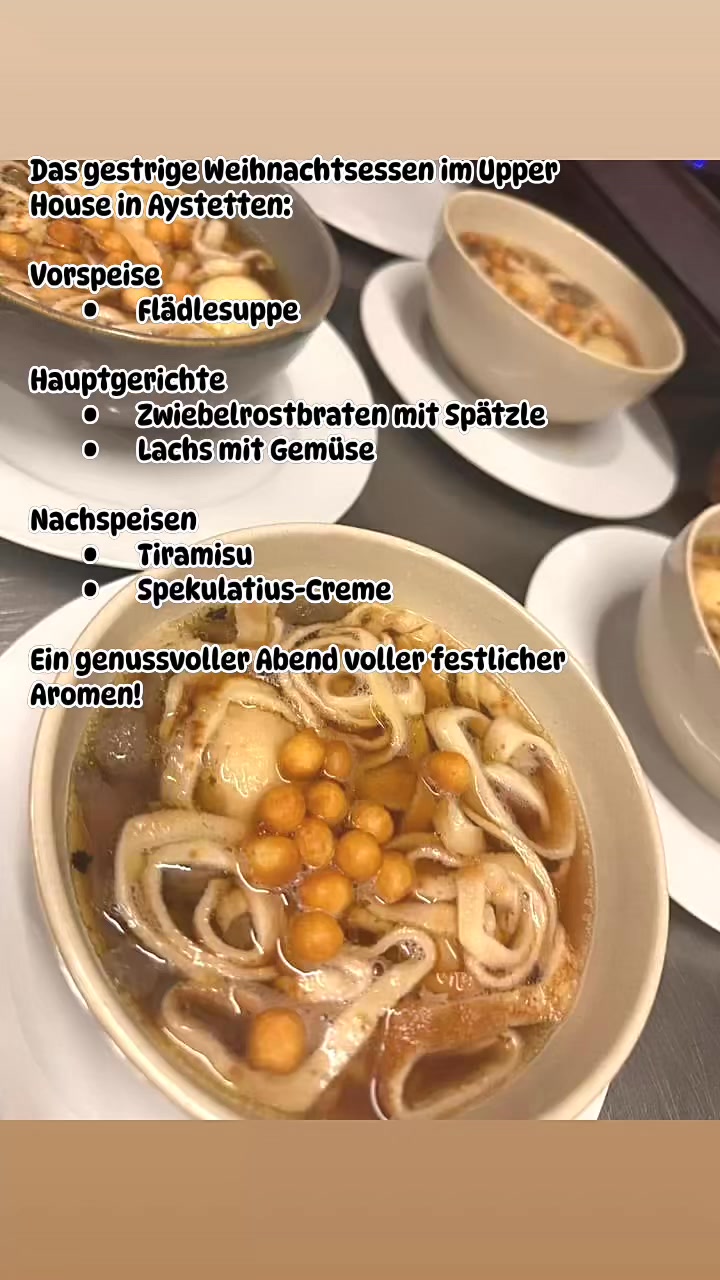 Das gestrige Weihnachtsessen im Upper House in Aystetten:
Vorspeise
• Flädlesuppe
Hauptgerichte
• Zwiebelrostbraten mit Spätzle
• Lachs mit Gemüse
Nachspeisen
• Tiramisu
• Spekulatius-Creme
Ein genussvoller Abend voller festlicher Aromen!