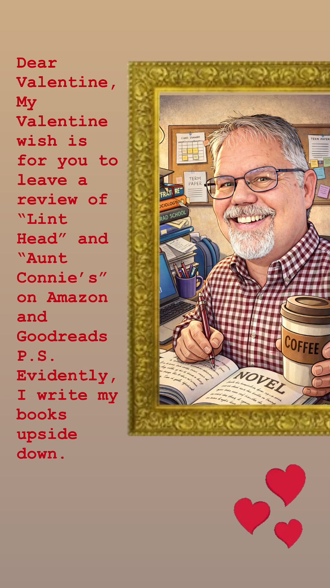 Dear Valentine, My Valentine wish is for you to leave a review of “Lint Head” and “Aunt Connie’s” on Amazon and Goodreads. P.S. Evidently, I write my books upside down.