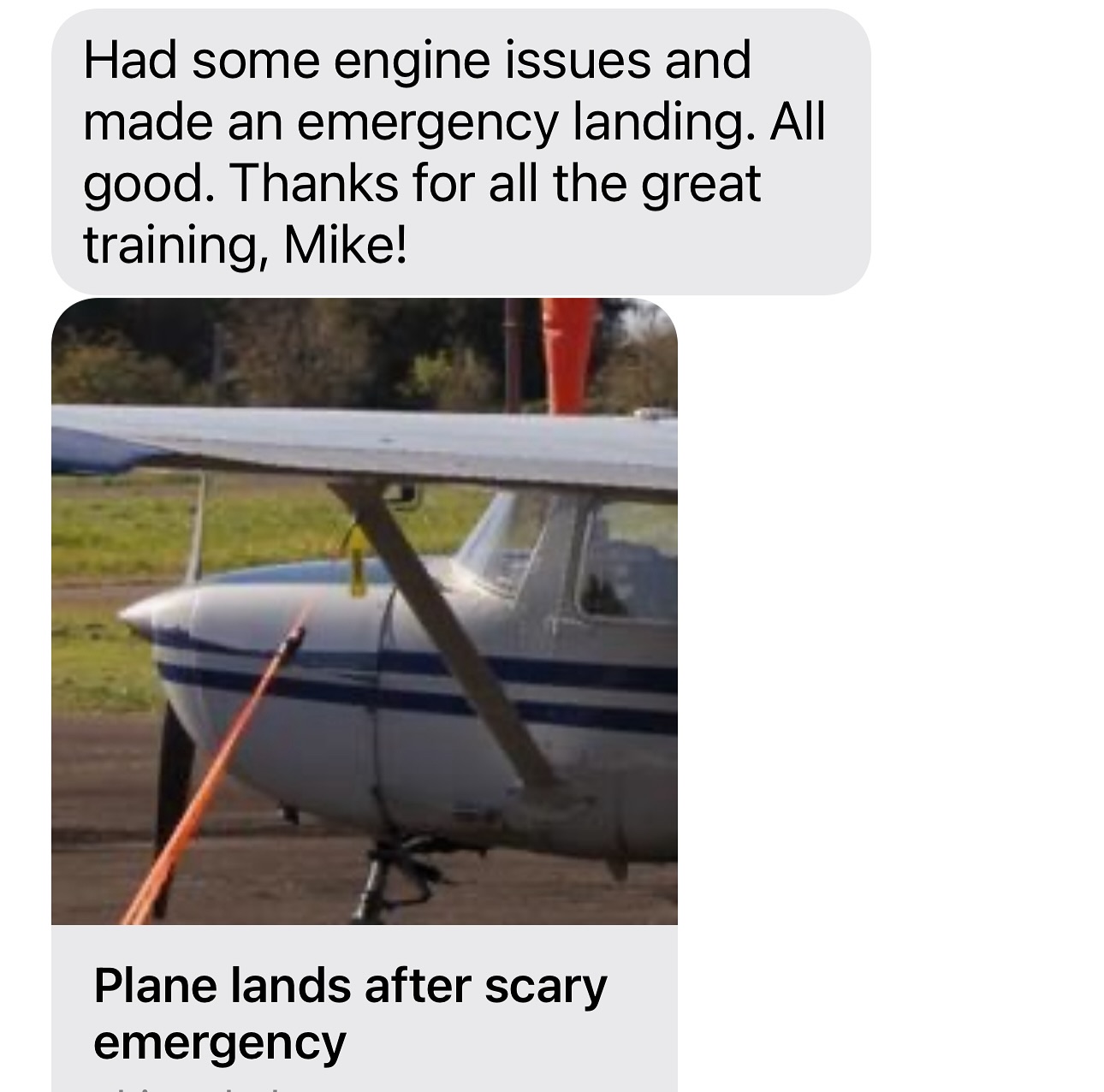 It’s wonderful to hear about a former customer surviving an in-flight emergency. It’s great when the customer attributes their training with us to (at least part of) their success.
Important lessons for all:
1. Be aware of landing options in case of engine failure
2. Practice no (idle) power landings so you are familiar with the gliding sight picture.
3. Stay calm! The more excited you get, he harder it is to think. Panic can kill.