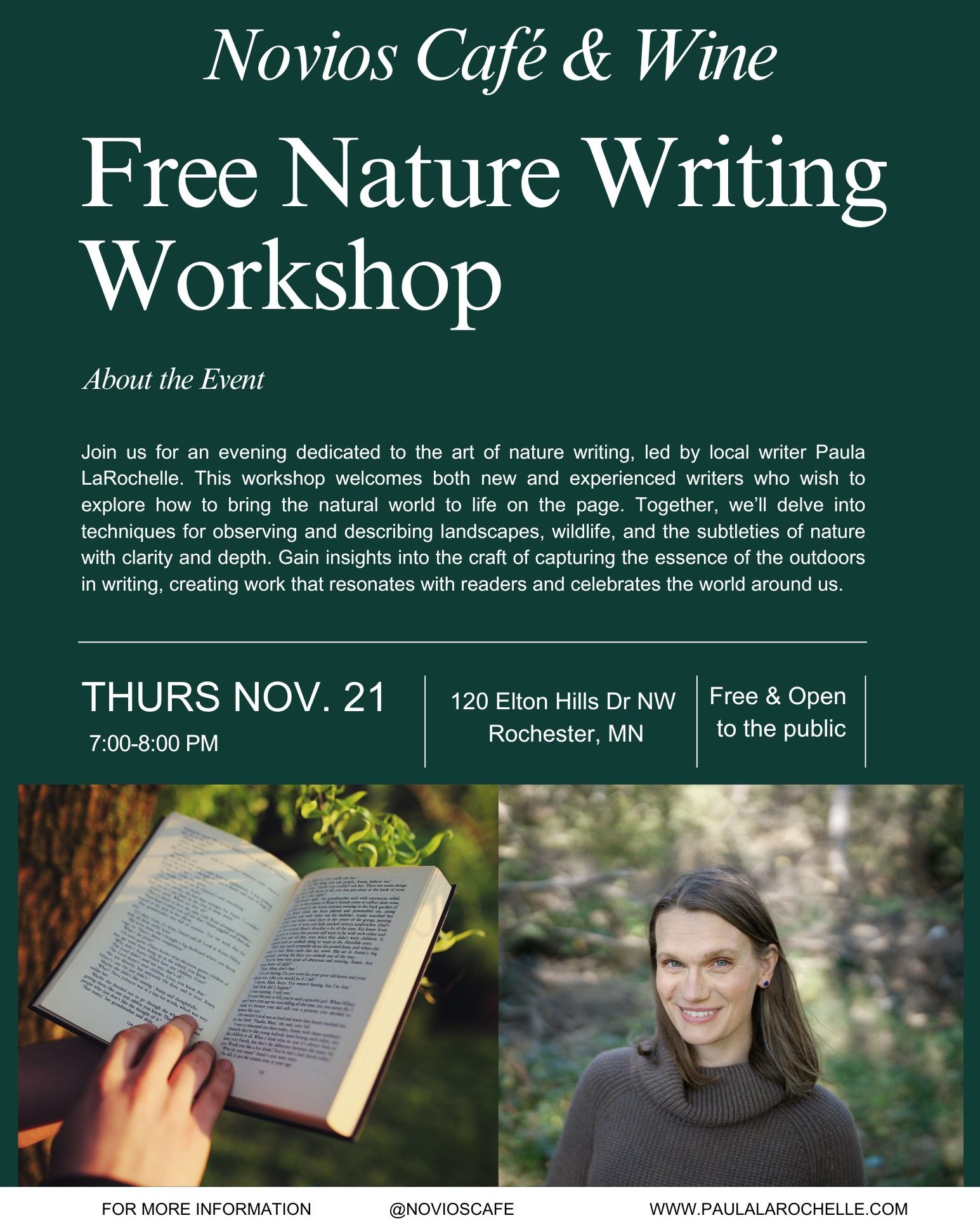 Join us for an evening dedicated to the art of nature writing, led by local writer Paula LaRochelle. This workshop welcomes both new and experienced writers who wish to explore how to bring the natural world to life on the page. Together, we’ll delve into techniques for observing and describing landscapes, wildlife, and the subtleties of nature with clarity and depth. Gain insights into the craft of capturing the essence of the outdoors in writing, creating work that resonates with readers and celebrates the world around us.
📅 Date: Thursday, November 21
📍 Location: Novios Café & Wine, Rochester, MN
🕕 6:45 PM: Arrive, order a coffee, tea, or glass of wine from Novios, and settle in.
🕖 7:00 - 8:00 PM: Workshop time!
✍️ Bring: Your preferred writing tools