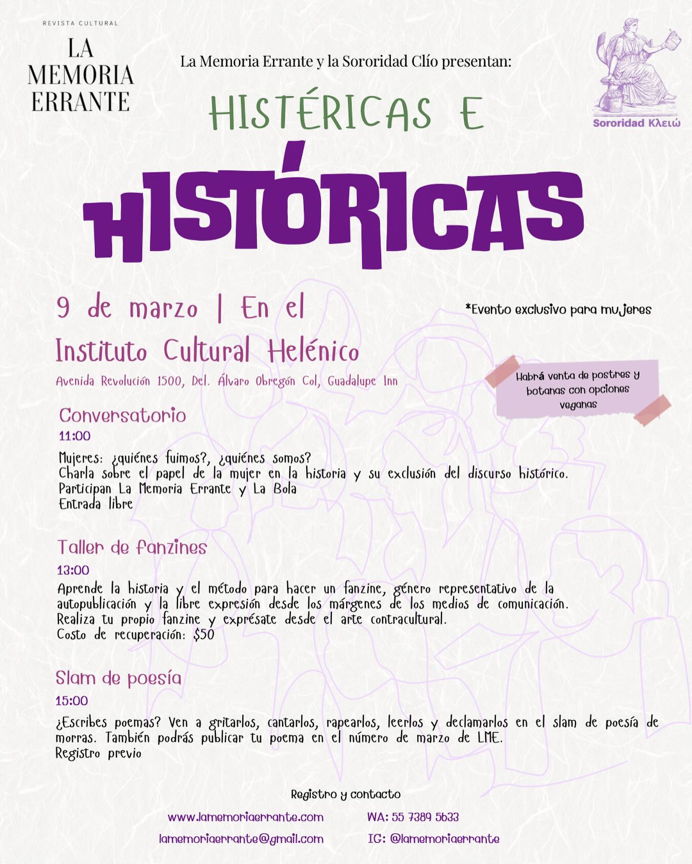 Histéricas e históricas 💜
La Memoria Errante junto con la Sororidad Clío (agrupación de mujeres estudiantes de historia) y con apoyo del Instituto Cultural Helénico, organizamos un pequeño evento para convivir entre amigas y debatir acerca de los discursos históricos sobre las mujeres.
Les invitamos a pasar un rato entre morras, a convivir y expresarse con nosotras 🙌
* Evento solo para morras
Actividades:
11:00 | Conversatorio - Mujeres: ¿quiénes fuimos?, ¿quiénes somos?
Participan @labolarevista
Entrada libre
13:00 | Taller de Fanzines
Cuota de recuperación $50 público general
$30 para comunidad del ICH
15:00 | Slam de poesía de morras
Con posibilidad de publicar su poema en nuestro número de marzo.
Registro previo
También tendremos venta de botanas y postres con opciones veganas 🌱
Para registrarte contáctanos en nuestras redes sociales, correo o WhatsApp ✨
.
#sororidad #8M #mujeres #slamdepoesia #conversatorio #fanzine #taller #morras #revistaLME