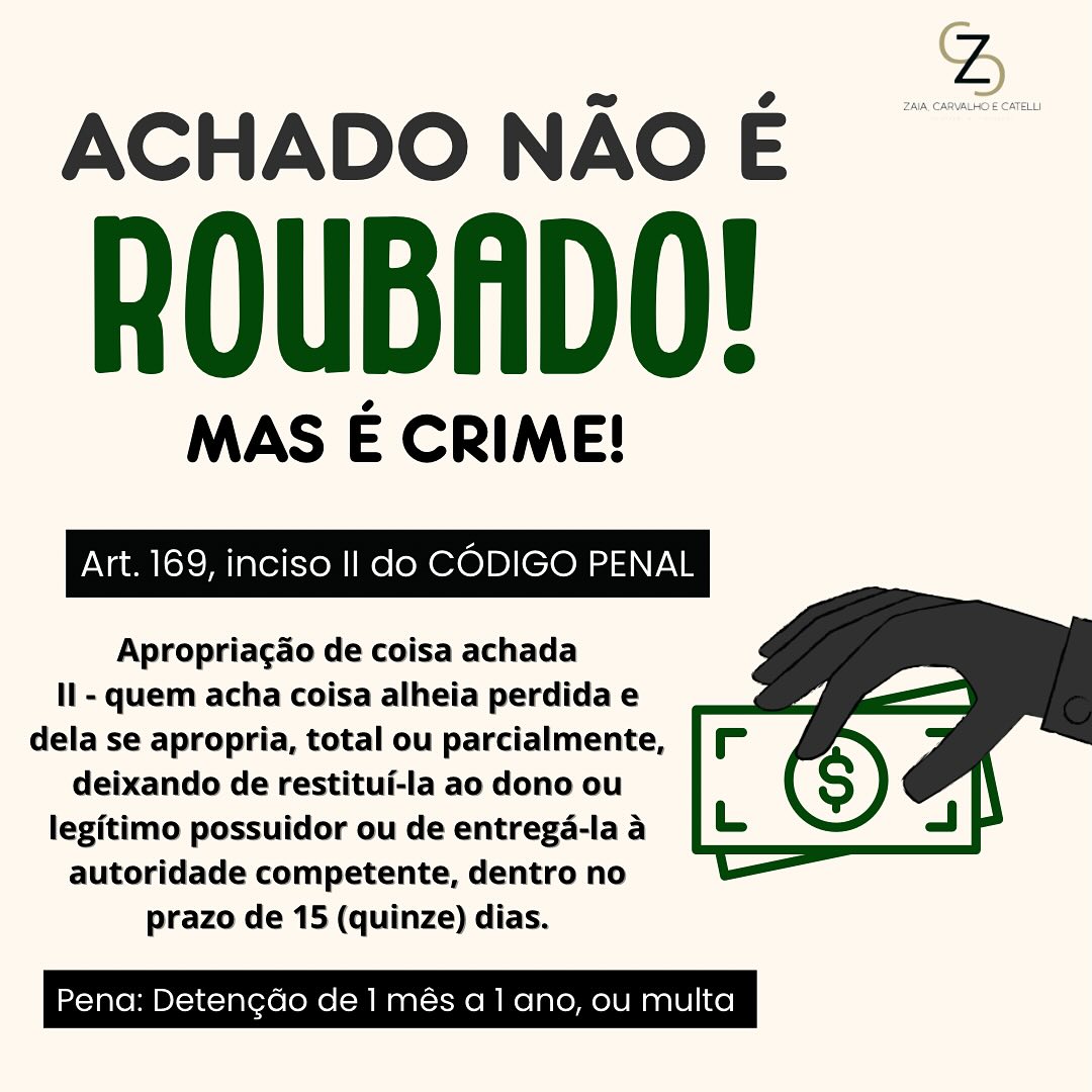 É verdade que achado não é roubado?
O ditado “achado não é roubado” é bem popular, mas na prática, as coisas não funcionam assim.
Art. 169 - Apropriar-se alguém de coisa alheia vinda ao seu poder por erro, caso fortuito ou força da natureza:
Pena - detenção, de um mês a um ano, ou multa.
Apropriação de coisa achada
II - quem acha coisa alheia perdida e dela se apropria, total ou parcialmente, deixando de restituí-la ao dono ou legítimo possuidor ou de entregá-la à autoridade competente, dentro no prazo de 15 (quinze) dias.