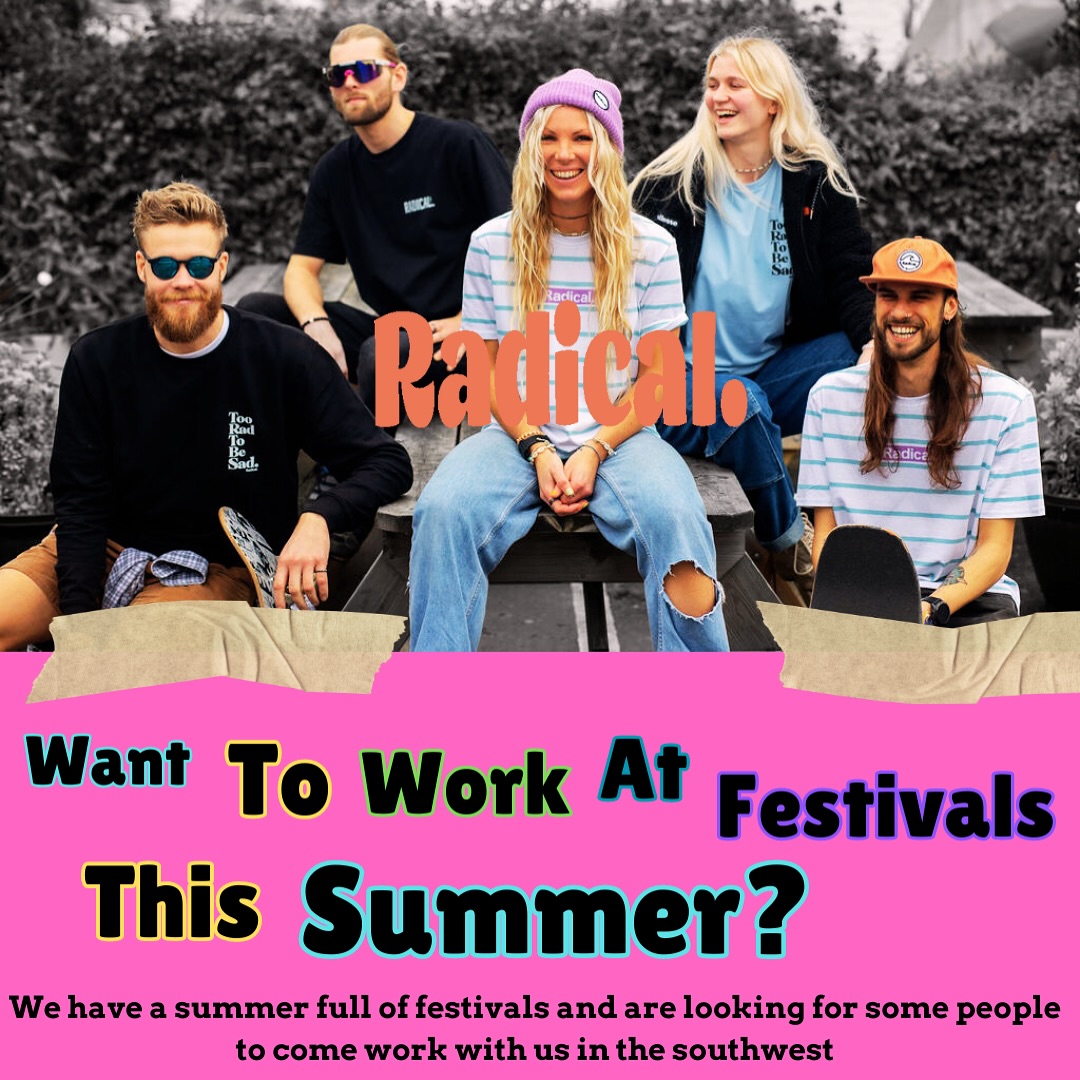 LOVE FESTIVALS & CHATTING TO PEOPLE?
The sun is shining and festival season is in full swing and we are looking for someone to come join our team at festivals this summer.
Working with Radical. at festivals isn’t like normal festival work… for us it’s all about the fun and helping spread mental health awareness.
If you fancy being paid, getting free clothes and watching live music then send us a message on here, we are all about putting smiles on people’s faces! To give you an idea of some of the festivals, we will be at
RUN TO THE SUN
GREAT ESTATE
2000 TREES
DOWNLOAD
PARADHIS
OCEAN FEST
And many more this summer!
*own transport is needed, ideally based in either Cornwall or Devon and must be available to help with set up and pack down.
#rideformentalhealth #radicalclothinguk #work #job #festival #summer #sunshine #staffwanted #festivalwork #mentalhealthawareness #surf #surfing #outdoors