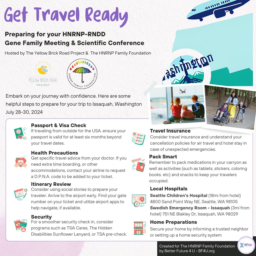 Get Travel Ready 🛩️ Preparing for your HNRNP-RNDD Gene Family Meeting & Scientific Conference Hosted by The Yellow Brick Road Project & The HNRNP Family Foundation
Embark on your journey with confidence. Here are some helpful steps to prepare for your trip to Issaquah, Washington July 28-30:
• Passport & Visa Check
If traveling from outside for the USA, ensure your passport is valid for at least six months beyond your travel dates.
• Health Precautions
Get specific travel advice from your doctor. If you need extra time boarding, or other accommodations, contact your airline to request a D.P.N.A. code to be added to your ticket.
• Itinerary Review
Consider using social stories to prepare your traveler. Arrive to the airport early. Find your gate number on your ticket and utilize airport apps to help navigate, if available.
• Security
For a smoother security check in, consider programs such as TSA Cares, The Hidden Disabilities Sunflower 🌻 Lanyard, or TSA pre-check.
• Travel Insurance
Consider travel insurance and understand your cancellation policies for air travel and hotel stay in case of unexpected emergencies.
• Pack Smart
Remember to pack medications in your carryon as well as activities (such as tablets, stickers, coloring books. etc) and snacks to keep your travelers occupied.
• Local Hospitals 🏥
Seattle Children’s Hospital (18mi from hotel) 4800 Sand Point Way NE, Seattle, WA 98105 Swedish Emergency Room - Issaquah (3mi from hotel) 751 NE Blakley Dr, Issaquah, WA 98029
• Home Preparations
Secure your home by informing a trusted neighbor or setting up a home security system
@hnrnpfamily_foundation @yellowbrickroadproject