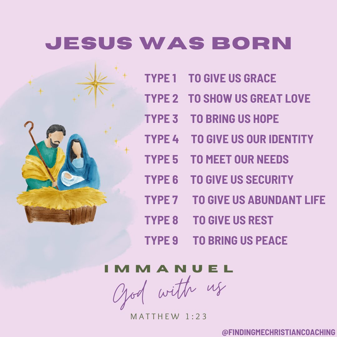 Jesus made a way for you and me to have a RELATIONSHIP with God.
Each Enneagram personality type has specific needs. This fun post shows how Jesus meets us where we are and provides what we need.
Merry Christmas, dear Sisters in Christ!
"Behold, the virgin will conceive and give birth to a Son, and they shall name Him Immanuel,” which translated means, “God with us.”
Matthew 1:23
#findingme #christianlifecoach #LifecoachforChristianwomen #Enneagramcoach #Biblicalidentitycoach #ChristianEnneagramcoach #emotionalintelligence #spiritualgrowth #personalgrowth #innerwork #personality #selfawareness #femaleleaders #femaleentrepreneurs #identityinChrist #Enneagram1 #Enneagram2 #Enneagram3 #Enneagram4 #Enneagram5 #Enneagram6 #Enneagram7 #Enneagram8 #Enneagram9 #matthew1v23 #EnneagramJesusbirthday #