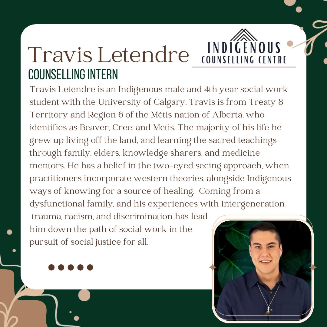 Welcome Travis to the ICC team!
Travis Letendre is an Indigenous male and 4th year social work student with the University of Calgary. Travis is from Treaty 8 Territory and Region 6 of the Métis nation of Alberta, who identifies as Beaver, Cree, and Metis. The majority of his life he grew up living off the land, and learning the sacred teachings through family, elders, knowledge sharers, and medicine mentors. He has a belief in the two-eyed seeing approach, when practitioners incorporate western theories, alongside Indigenous ways of knowing for a source of healing. Coming from a dysfunctional family, and his experiences with intergeneration trauma, racism, and discrimination has lead him down the path of social work in the pursuit of social justice for all.