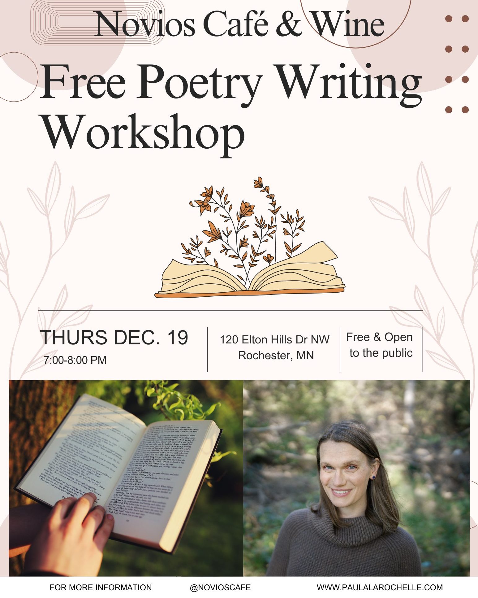 Join us for an evening devoted to poetry, led by local writer Paula LaRochelle.
This workshop offers a quiet, focused time for poets to write and bring their own work. Gather with fellow poets in a relaxed setting to immerse yourself in the creative process.
Whether you’re polishing a piece or starting something new, this session provides a welcoming space to nurture your poetry.
📅 Date: Thursday, December 19
📍 Location: Novios Café & Wine, Rochester, MN
🕕 6:45 PM: Arrive, order a coffee, tea, or glass of wine from Novios, and settle in.
🕖 7:00 - 8:00 PM: Workshop time!
✍️ Bring: Your preferred writing materials and any work you’d like to share or develop
Enjoy an evening dedicated to poetic inspiration and creative flow.