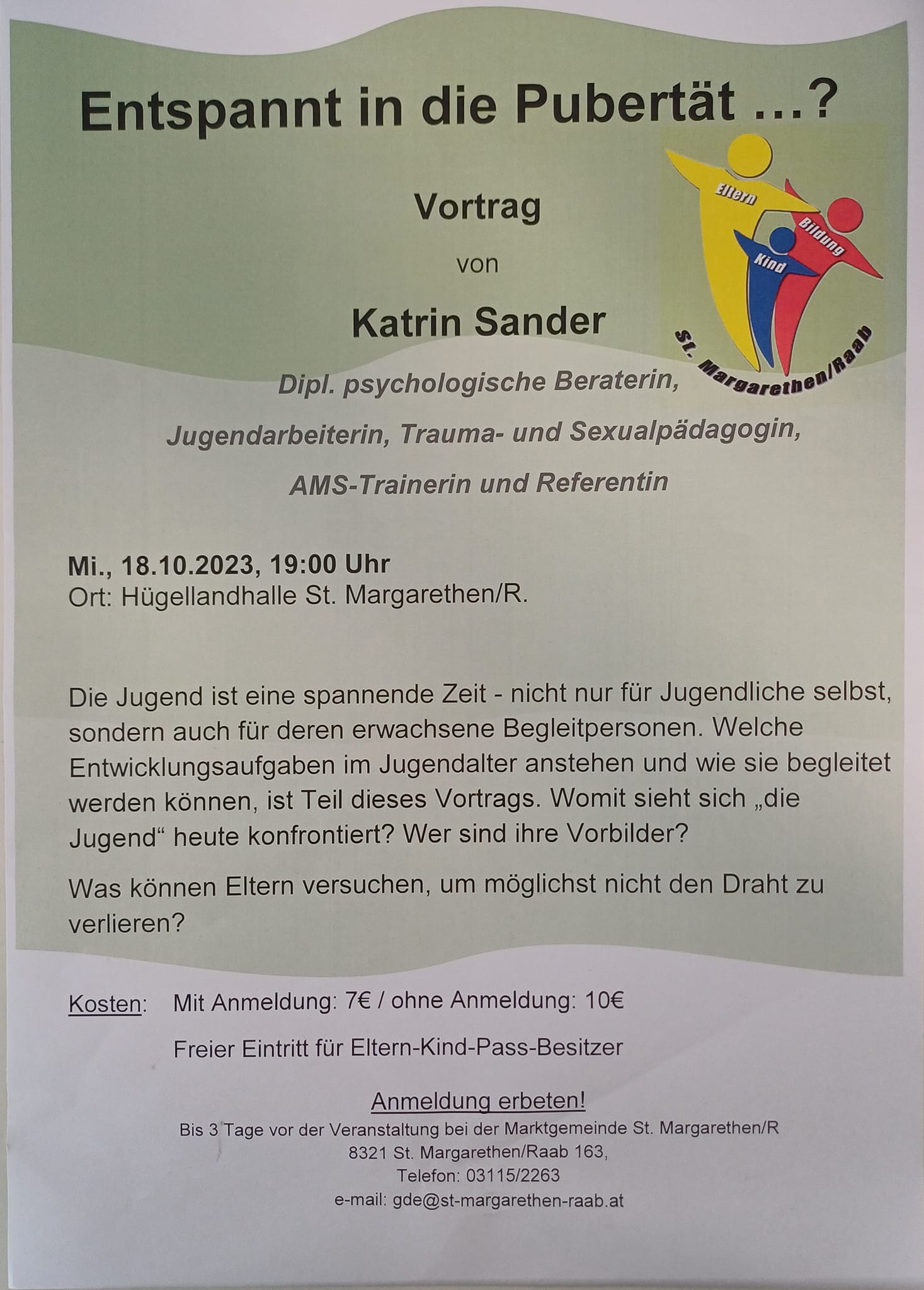 Liebe Eltern,
ich erlaube mir, euch ein Angebot der Gemeinde St. Margarethen zu übermitteln:
im Rahmen unseres Eltern-Kind-Bildungsprojekts EKB finden mehrmals schuljährlich Vorträge zu Familienthemen statt und kommenden Mittwoch darf ich das heurige Schuljahr eröffnen mit meinem Vortrag: "Entspannt in die Pubertät".
.
Beginn: 19.00
Eintritt 5,- bzw. 7,-
Vielleicht ist das für jemanden interessant!
