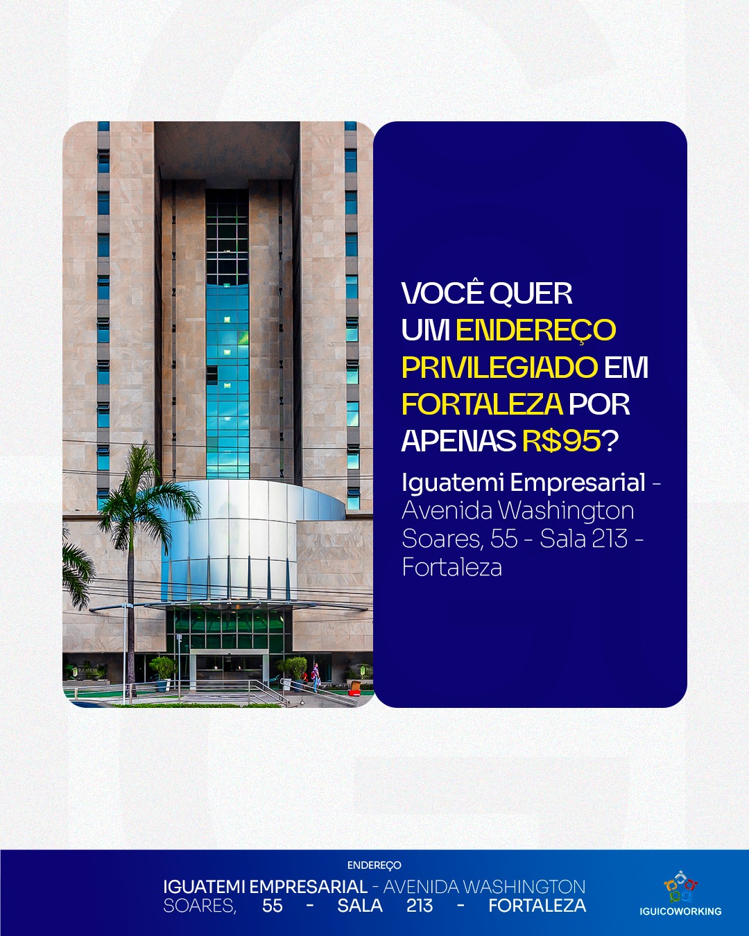 📍 Você quer um endereço privilegiado em Fortaleza por apenas R$95?
Garanta um endereço fiscal estratégico na Torre Empresarial Iguatemi, em uma das principais avenidas de Fortaleza! Ideal para quem deseja profissionalizar sua empresa e passar mais credibilidade e confiança aos seus clientes.
Apenas R$95/mês para sua empresa estar em uma localização nobre. Entre em contato:
📲 (85) 98224-9406
📍 Torre Empresarial Iguatemi - Av. Washington Soares, 55 - Sala 213 - Fortaleza - Ceará