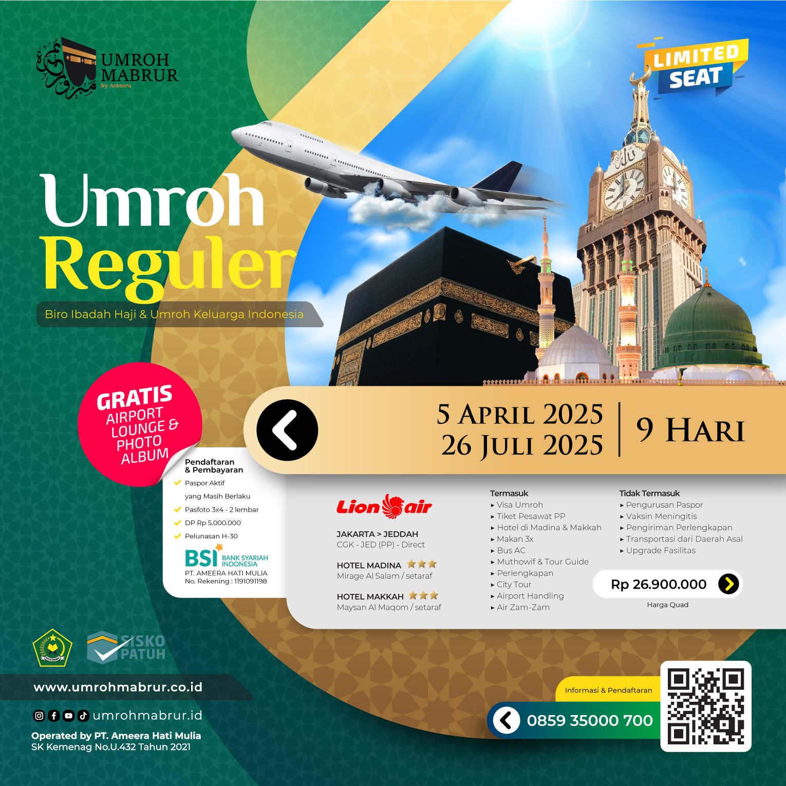 UMROH SILVER 9 HARI
Keberangkatan :*
5 April 2025
26 Juli 2025
🛫 Lion Air
🕋 Hotel Maysan Al Maqam ⭐⭐⭐
🕌 Hotel Mirage Al Salam ⭐⭐⭐
Harga : Rp 26.900.000
Termasuk
✅ Tiket Pesawat PP
✅ Visa Umroh
✅ Asuransi
✅ Handling Airport
✅ Muthowif & Tour Guide
✅ Bus AC
✅ Makan 3x sehari
✅ City Tour
✅ Perlengkapan
✅ Air Zam-Zam
✅ Manasik
Tidak Termasuk
❎ Paspor
❎ ICV Maningitis
❎ Transportasi domestik
❎ Biaya pengiriman dokumen & perlengkapan
❎ Kebutuhan pribadi
❎ Upgrade fasilitas
Gratis
Airport Lounge
Photo Album
Catatan
📝 Satu kamar berempat (Quad)
📝 Keberangkatan dari CGK (Soekarno-Hatta Airport)
📝 Pembayaran hanya dilakukan melalui rekening PT. Ameera Hati Mulia