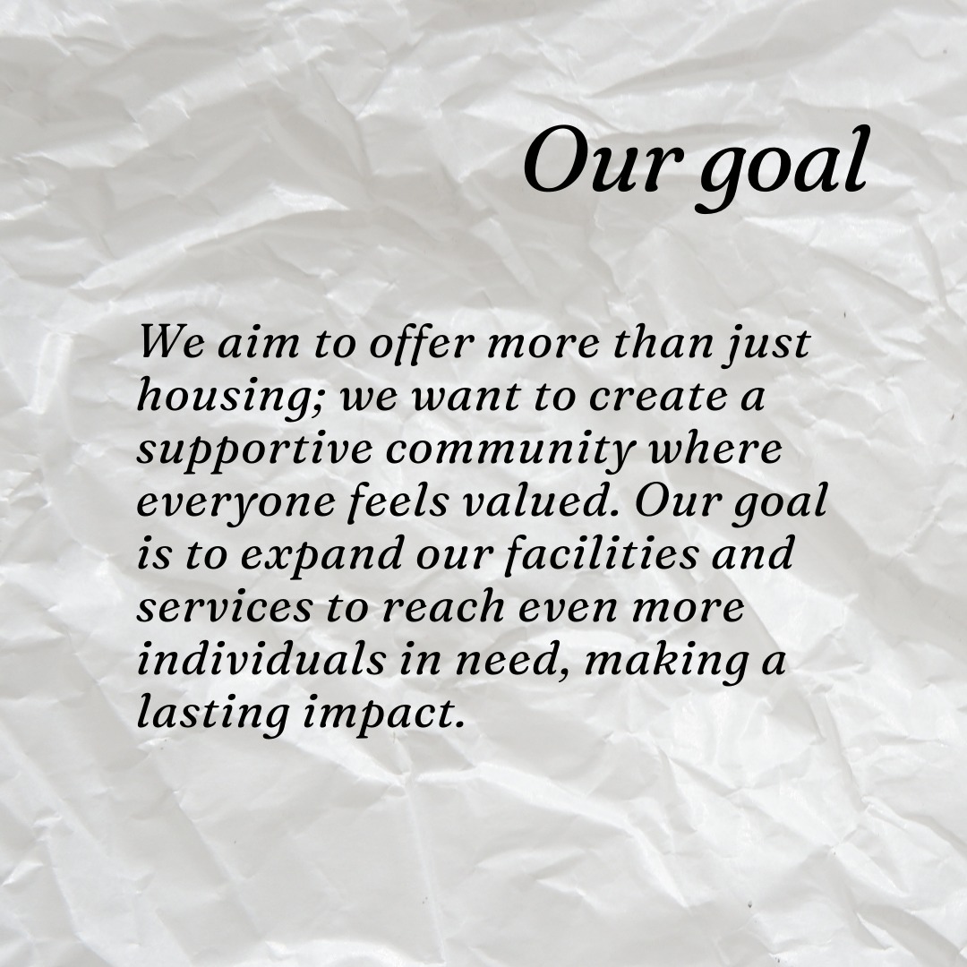 We aim to offer more than just housing; we want to create a supportive community where everyone feels valued. Our goal is to expand our facilities and services to reach even more individuals in need, making a lasting impact.