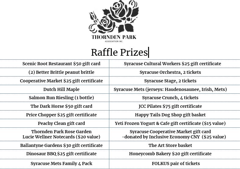 Since 1921, Thornden Park has been the jewel of the city’s east side. With its forested and open spaces, playground and ballfields, outdoor amphitheater and stunning rose garden, Thornden Park is a place for people of all ages to gather, play and enjoy the outdoors.
The Thornden Park Association was founded in 1983 to advocate for, restore, and revitalize Thornden Park, a seventy-six acre historic landscape situated within the complex and diverse University Neighborhood in Syracuse, New York.
We are excited and delighted by all the local organizations and businesses that support the park! Join in and enjoy the raffle this Sunday!
Raffle tickets are $2 each or six tickets for $10.
