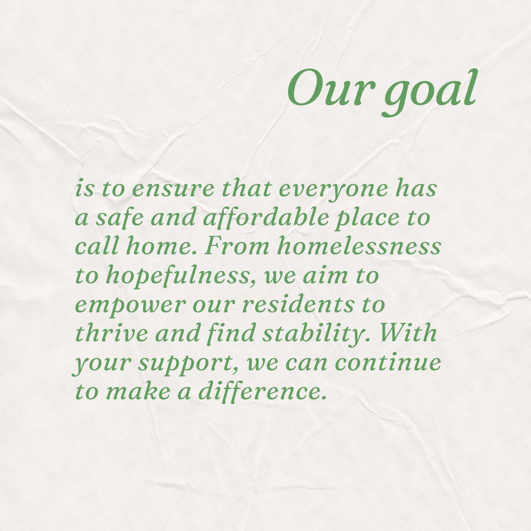 Our goal is to ensure that everyone has a safe and affordable place to call home. From homelessness to hopefulness, we aim to empower our residents to thrive and find stability. With your support, we can continue to make a difference.