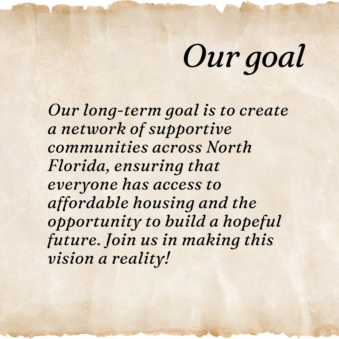 Our long-term goal is to create a network of supportive communities across North Florida, ensuring that everyone has access to affordable housing and the opportunity to build a hopeful future. Join us in making this vision a reality!