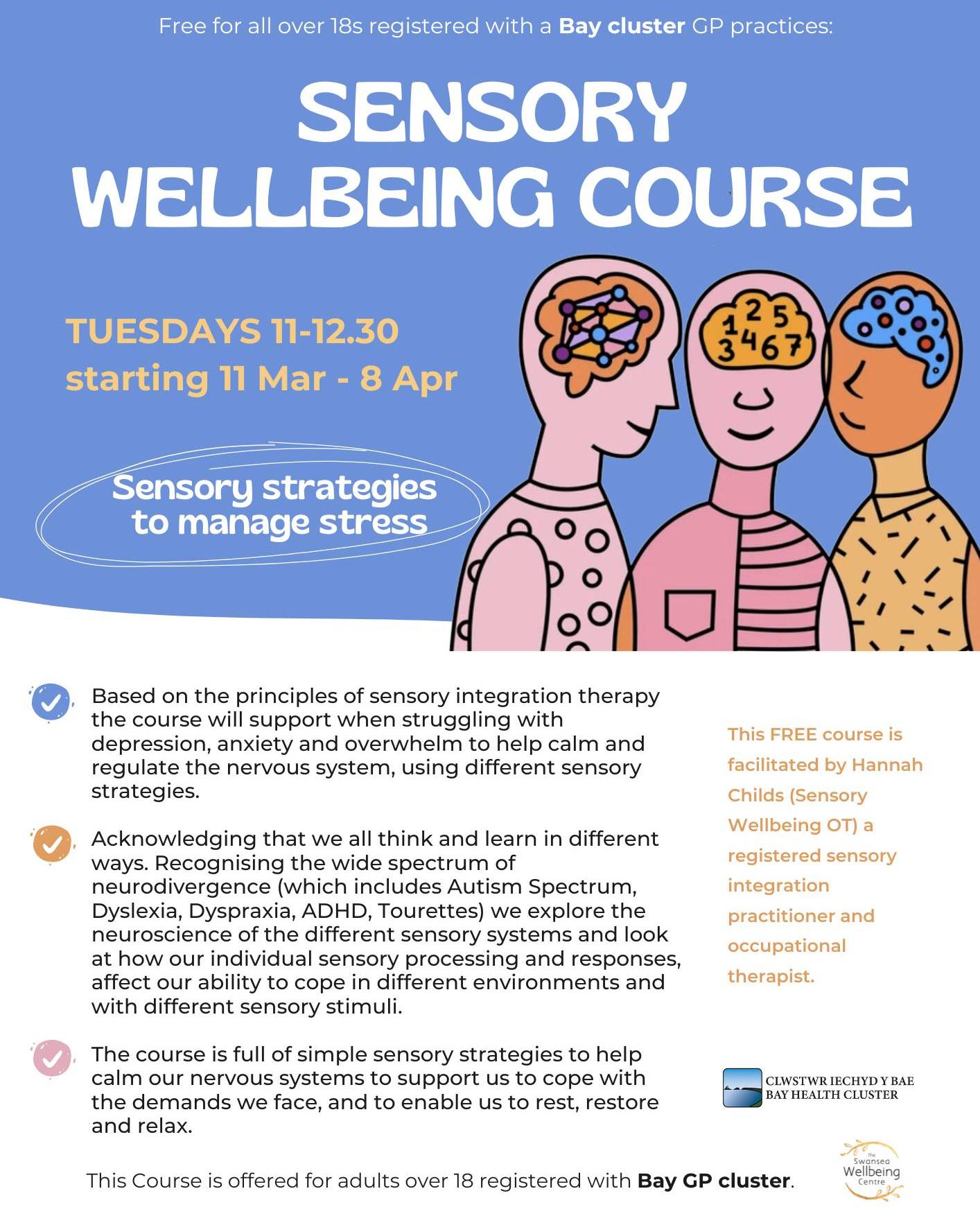 Sensory Wellbeing Course
Tuesdays 11-12.30
from 11 Mar - 8 Apr
Free for all over 18s registered with a Bay cluster GP practices.
Sensory strategies to manage stress.
Based on the principles of sensory integration therapy the course will support when struggling with depression, anxiety and overwhelm to help calm and regulate the nervous system, using different sensory strategies.
Acknowledging that we all think and learn in different ways. Recognising the wide spectrum of neurodivergence (which includes Autism Spectrum, Dyslexia, Dyspraxia, ADHD, Tourettes) we explore the neuroscience of the different sensory systems and look at how our individual sensory processing and responses, affect our ability to cope in different environments and with different sensory stimuli.
The course is full of simple sensory strategies to help calm our nervous systems to support us to cope with the demands we face, and to enable us to rest, restore and relax.
This FREE course is facilitated by Hannah Childs (Sensory Wellbeing OT) a registered sensory integration practitioner and occupational therapist.
Contact:
centre@wellbeingswansea.co.uk
Bay GP Surgeries: Gower Medical practice
Kings Road Surgery, Mumbles
Sketty and Killay Medical Centre
St Thomas & West Cross Surgeries
The Grove Medical Centre
Mumbles Medical Practice
University Health Centre
Uplands & Mumbles Surgery