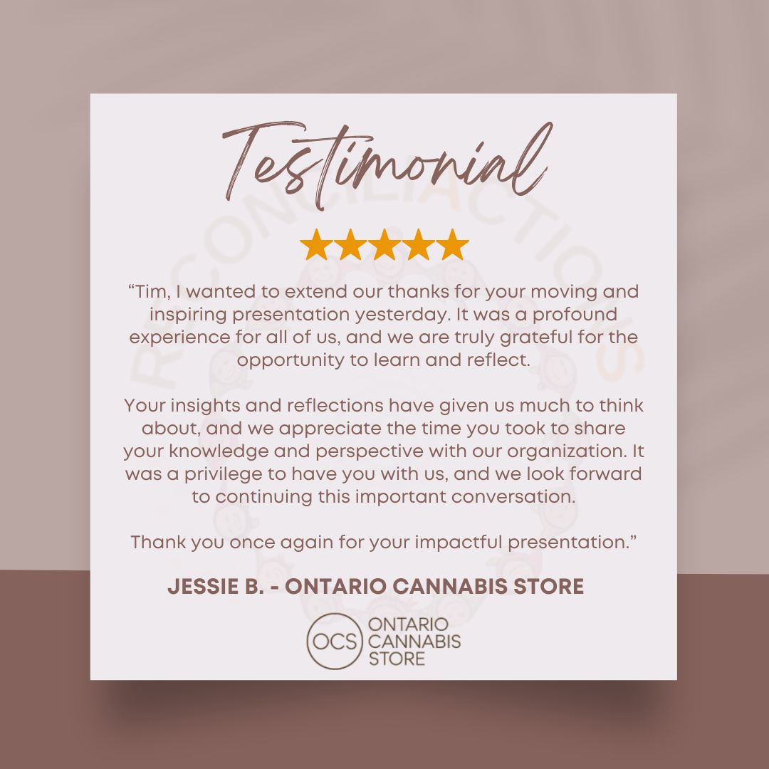 Grateful for the heartfelt testimonial from Jessie B. at the Ontario Cannabis Store
"Tim, I wanted to extend our thanks for your moving and inspiring presentation yesterday. It was a profound experience for all of us, and we are truly grateful for the opportunity to learn and reflect.
Your insights and reflections have given us much to think about, and we appreciate the time you took to share your knowledge and perspective with our organization. It was a privilege to have you with us, and we look forward to continuing this important conversation.
Thank you once again for your impactful presentation"
#ReconciliActionS
#ClientTestimonial #Reconciliation #IndigenousVoices #Gratitude #Inspiration