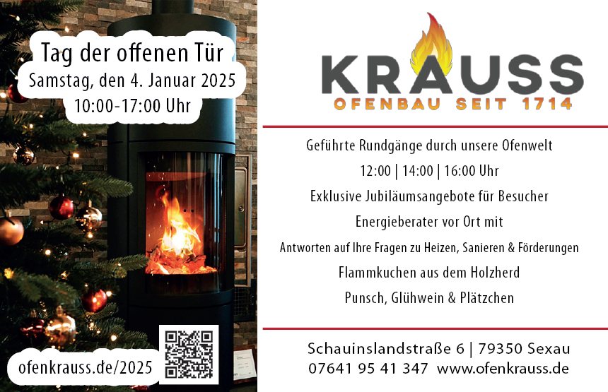🏡 Einladung zum Tag der offenen Tür bei Ofenbau Krauss 🏡
🕒 Wann? Samstag, 4. Januar 2025, 10:00 - 17:00 Uhr
📍 Wo? Ofenbau Krauss, Schauinslandstr. 6, 79350 Sexau
Das erwartet Sie:
📚 Rundgänge durch unsere Ofenwelt (12:00, 14:00, 16:00 Uhr)
Erleben Sie hautnah die Vielfalt der Öfen – von neuen Modellen bis zu innovativen Technologien.
🌬️ Energieberatung vor Ort
Experten-Tipps zu Förderungen & energiesparendem Heizen.
Bringen Sie gerne Pläne oder Fotos mit!
🍳 Punsch, Glühwein, Plätzchen & hausgemachter Flammkuchen aus dem Holzofen.
🌐 Exklusive Jubiläumsangebote für unsere Besucher
📢 Verpassen Sie nicht diesen besonderen Tag – wir freuen uns auf Sie!
Weitere Infos unter:🌐 https://www.ofenkrauss.de/2025