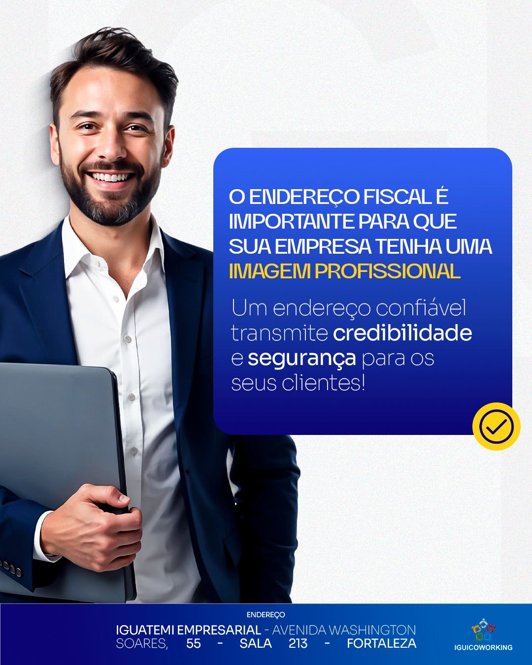 A imagem profissional é um dos pilares para conquistar clientes e fechar contratos. Ter um endereço fiscal em uma localização de destaque, como a Torre Empresarial Iguatemi em Fortaleza, eleva a credibilidade do seu negócio.
No IGUI Coworking, oferecemos essa solução com planos acessíveis e atendimento especializado. Não perca tempo e fale conosco hoje mesmo!
🔹 Invista em sua imagem e credibilidade agora mesmo!
📲 (85) 98224-9406
📍 Torre Empresarial Iguatemi - Av. Washington Soares, 55 - Sala 213 - Fortaleza - Ceará