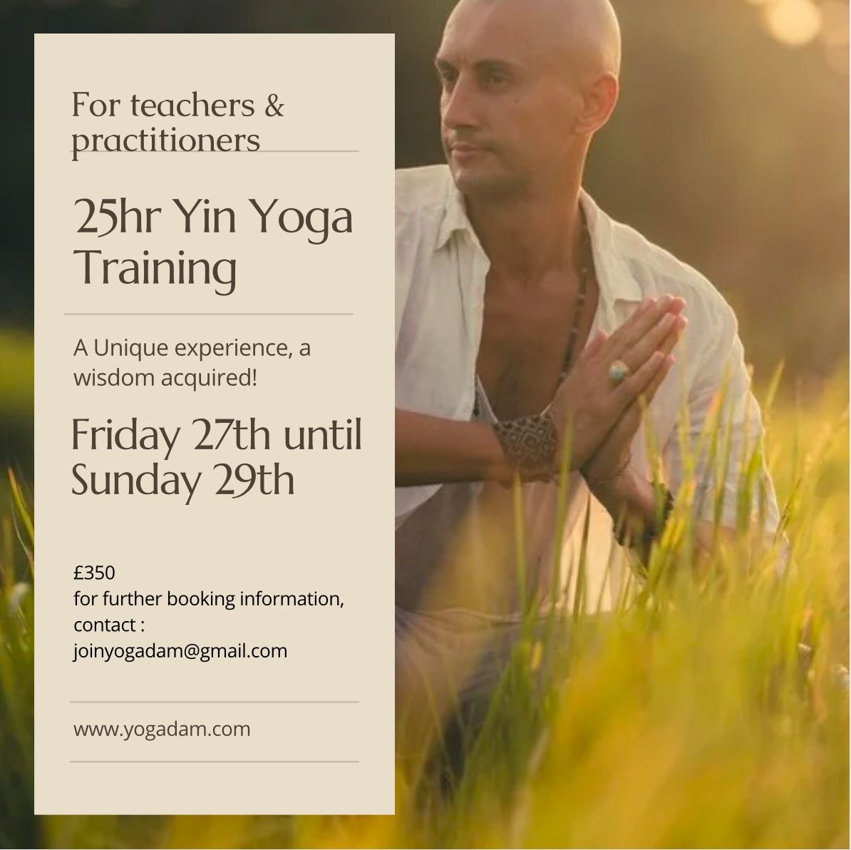 Yin Yoga Training
3 Day intensive yoga training with Adam
Friday 27th June 3pm-8pm,
Saturday 28th June 8am-8pm and Sunday 29th June 8am-5pm
This teacher training is a comprehensive exploration of Yin Yoga, designed to delve deeply into the principles and practices of this transformative approach. Drawing from years of experience in leading teacher trainings across North America, Bali, and the UK, Adam has designed this program to provide both practical teaching tools and a profound personal immersion into Yin Yoga. This 25-hour training is ideal for teachers and practitioners looking to deepen their knowledge and skill in guiding Yin Yoga, while also enriching their personal practice. Learn more here >>
Early bird £300 regular £350
Please contact joinyogadam@gmail.com for further booking information.
www.yogadam.com
@adam.yogadam