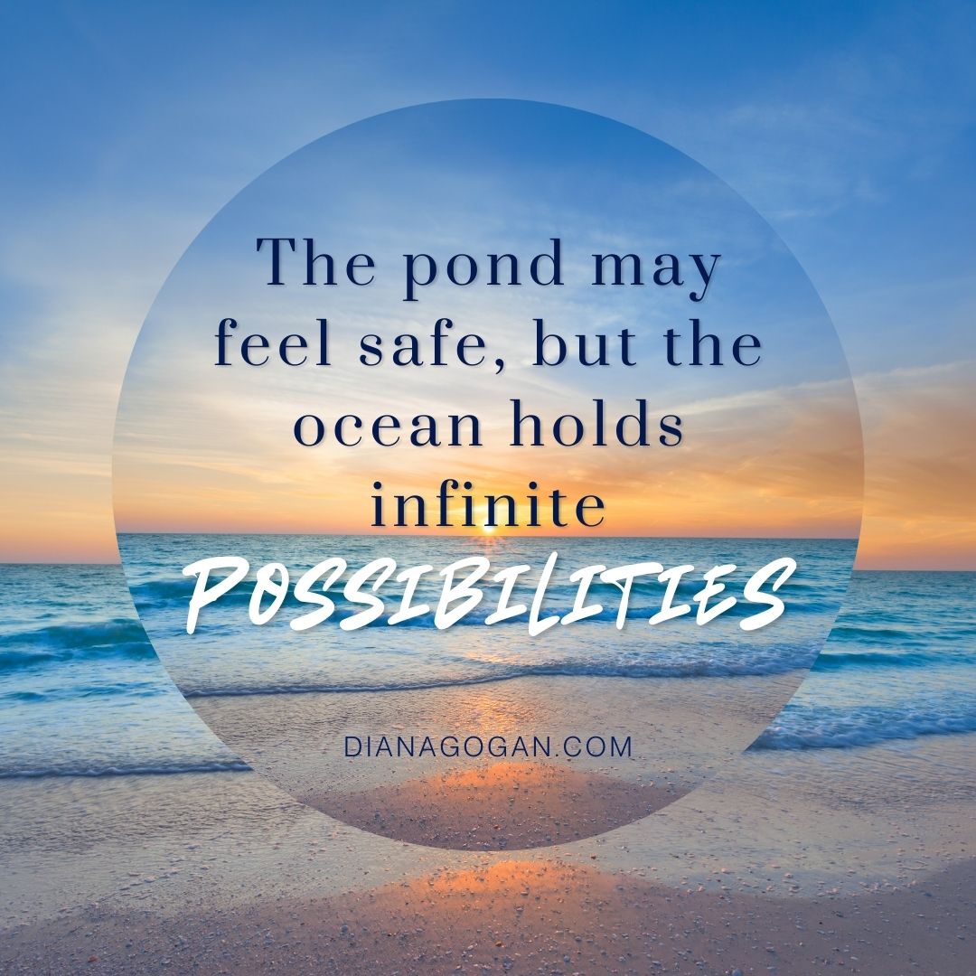 Embrace the Unknown
"The pond may feel safe, but the ocean holds infinite possibilities."
What’s one bold step you can take today to move beyond your comfort zone?
Read more here: https://www.dianagogan.com/post/beyond-the-pond-expanding-into-new-possibilities
If the unknown feels overwhelming, I’m here to help you step into possibility with confidence. Let’s connect and explore what’s next for you!