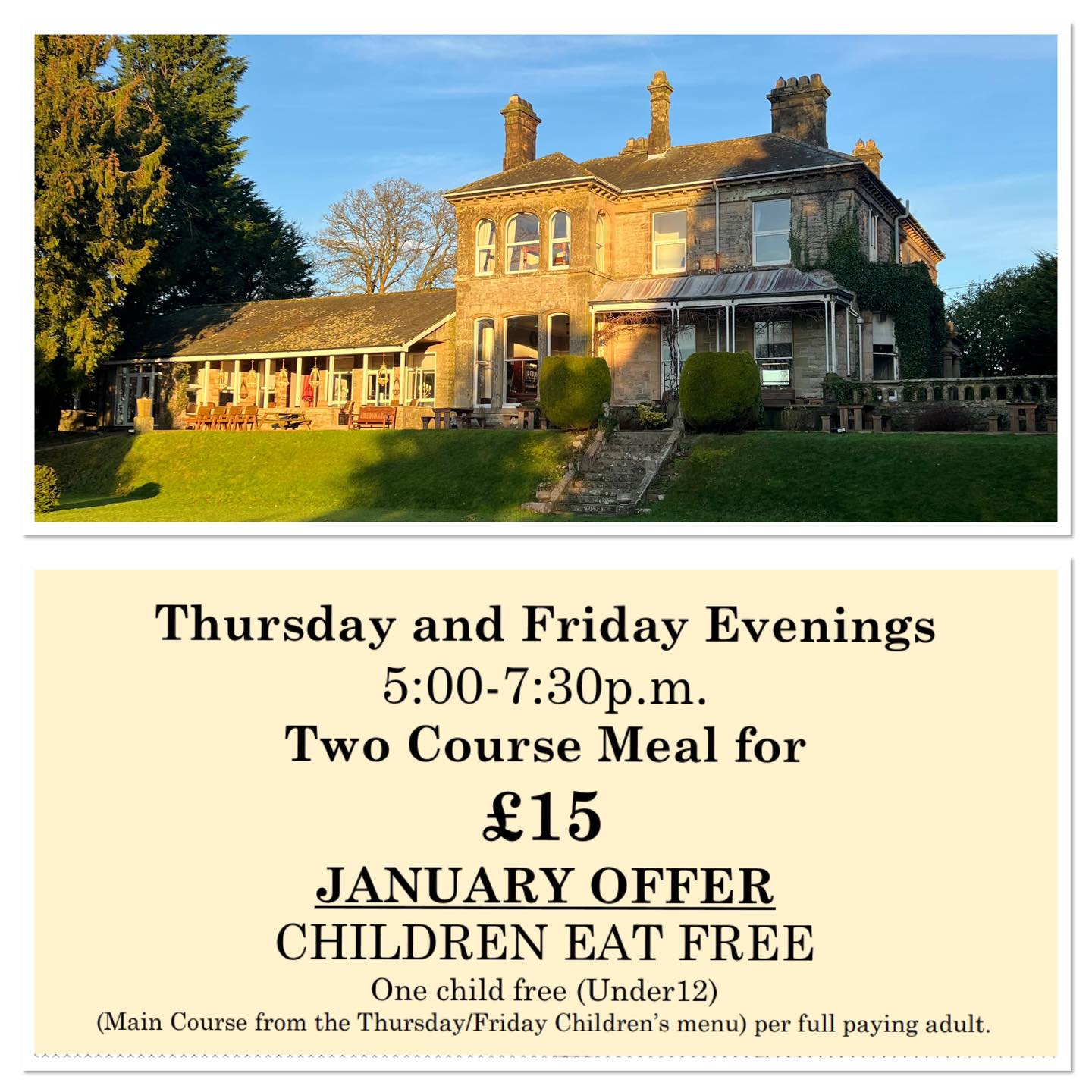 Thursday and Friday Evenings
5:00-7:30 p.m.
Two Course Meal for
£15
JANUARY OFFER :CHILDREN EAT FREE
One child free (under 12)
(Main Course from the Thursday Children’s menu)
per full paying adult.
01900 824400