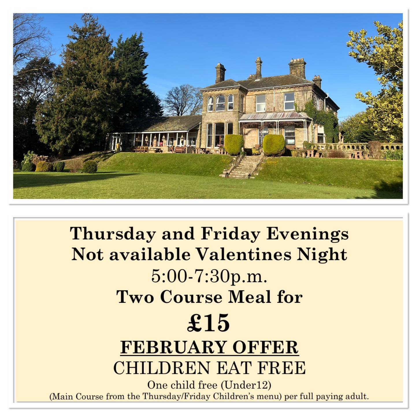 Thursday and Friday Evenings
5:00-7:30 p.m.
Two Course Meal for
£15
FEBRUARY OFFER :CHILDREN EAT FREE
One child free (under 12)
(Main Course from the Thursday Children’s menu)
per full paying adult.
01900 824400