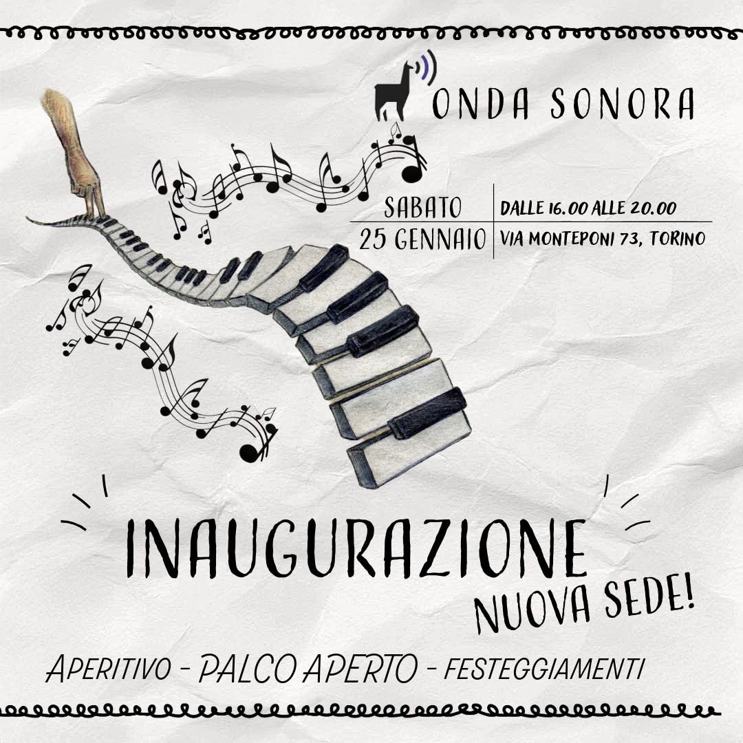 INAUGURAZIONE NUOVA SEDE
ONDA SONORA DIVENTA GRANDE!!
Il 25 Gennaio 2025 INAUGURIAMO LA NOSTRA NUOVA SEDE, con 5 sale, una sala dedicata ai corsi di gruppo e un piccolo teatrino all’interno!
L’INAUGURAZIONE SARA’ IL 25 GENNAIO 2025 dalle 16.00 alle 20.00 in VIA MONTEPONI 73, TORINO (interno cortile).
Per noi è importante di dare spazio e nuove esperienze ai musicisti, ed è per questo che al centro dell’inaugurazione ci sarà il PALCO APERTO dove, chiunque lo voglia, potrà suonare / jammare /esibirsi.