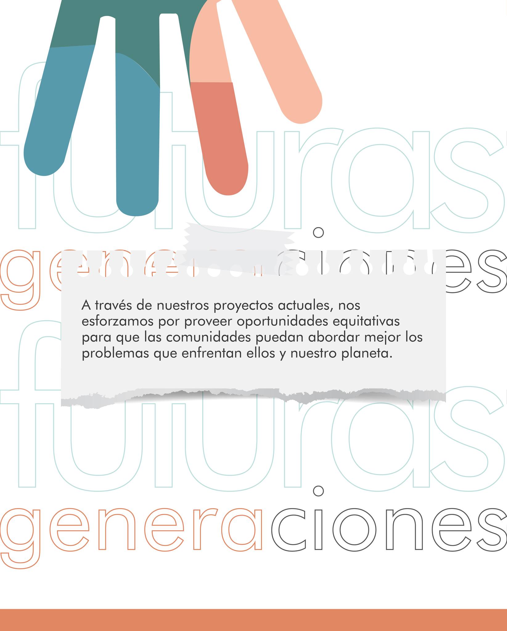 Futuras Generaciones es una organización sin fines de lucro dedicada a co-crear un mundo vibrante y justo. Creemos que dentro del tejido entrelazado de la humanidad yacen las soluciones para los problemas del mundo. A través de nuestros proyectos actuales, nos esforzamos por proveer oportunidades equitativas para que las comunidades puedan abordar mejor los problemas que enfrentan ellos y nuestro planeta.
SEMBRANDO ESPERANZA, COSECHADO FUTURO.