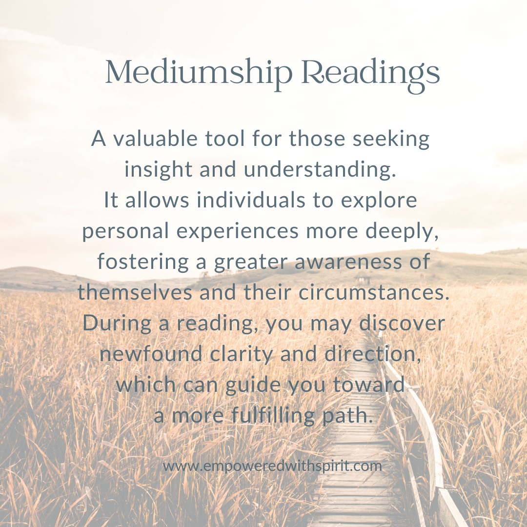 WHAT IS A MEDIUMSHIP READING?
"Mediumship is an art that has been learned and performed for thousands of years by a select few. Whilst it is a skill that is brought forward from previous lives, it cannot be performed at its optimum without proper instruction and training. Mediums believe that whilst on earth the energy inside a person which is called their spirit can communicate with spirits existing in the spirit world. Mediums receive this information from their guide within the spiritual world and pass it onto their client. Trained mediums do this energetically and do not use any tools".
Discover how a reading can help you....
https://www.empoweredwithspirit.com/mediumshipreadings