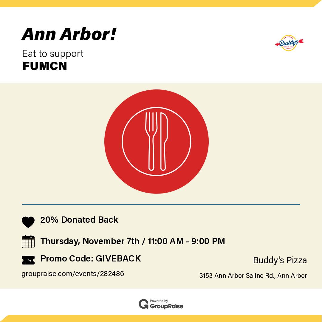 On NOV. 7th, order from the Buddy's at 3153 Ann Arbor-Saline Rd, and FUMCN will receive 20% of the cost of your meal as a donation! You can fundraise by ordering: Dine in, Take out, Delivery (Please note that orders from 3rd party apps DO NOT count towards the fundraiser), or by Pick up. Ensure your 20% is donated to FUMCN when you order by Phone Call - mention the FUMCN fundraiser, Restaurant Website - use the promo code "GIVEBACK," Storefront Walk-in - mention FUMCN.
Thanks so much for your support! 🍕🍕🍕