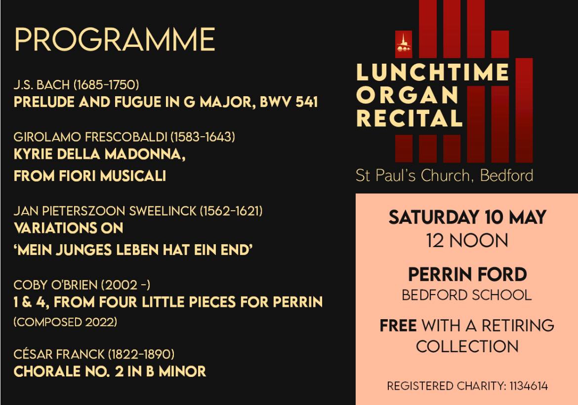 This Saturday, 10th May, we welcome Perrin Ford to St Paul’s Church, where will be giving the latest of our summer organ recitals. Perrin is currently the Graduate Organist at Bedford School, as well as a student at the Royal Birmingham Conservatoire, where he studies the organ with Daniel Moult and Nicholas Wearne on a Macdonald Scholarship. He held an Organ
Scholarship at Corpus Christi College, Cambridge, where he read for a degree in Music and had organ lessons with James McVinnie.
Our organ recitals start 12 noon and are free to enter, with a suggested minimum retiring donation of £5. Tea and coffee is served from 11.00am.
Thank you for your support which helps the musicians who come to perform and brings valuable income to the church.
The St Paul’s Concert Team
Our mailing address is:
St Paul's church
St. Pauls Square
Bedford, Bedfordshire MK40 1SQ
United Kingdom
(Registered Charity Number: 1134614)