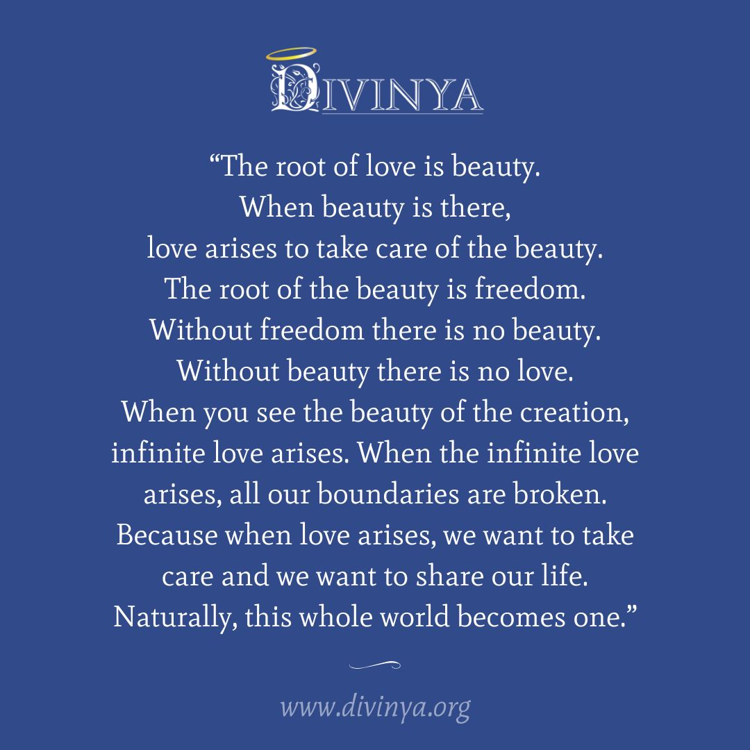 "The root of love is beauty. When beauty is there, love arises to take care of the beauty. The root of the beauty is freedom. Without freedom there is no beauty. Without beauty there is no love.
When you see the beauty of the creation, infinite love arises. When the infinite love arises, all our boundaries are broken. Because when love arises, we want to take care and we want to share our life. Naturally, this whole world becomes one."
#divinya #newhumanity #oneworld #spiritualcommunity #beautyofcreation