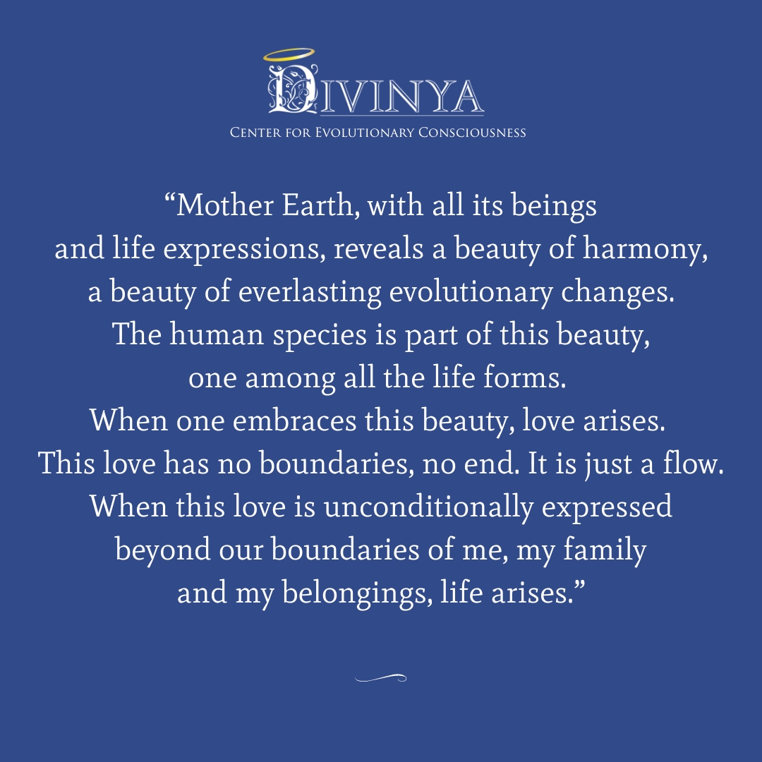 “Mother Earth, with all its beings and life expressions, reveals a beauty of harmony, a beauty of everlasting evolutionary changes. The human species is part of this beauty, one among all the life forms. When one embraces this beauty, love arises. This love has no boundaries, no end. It is just a flow. When this love is unconditionally expressed beyond our boundaries of me, my family and my belongings, life arises.”
#divinya #spiritualquotes #spiritualinspiration #motherearth
