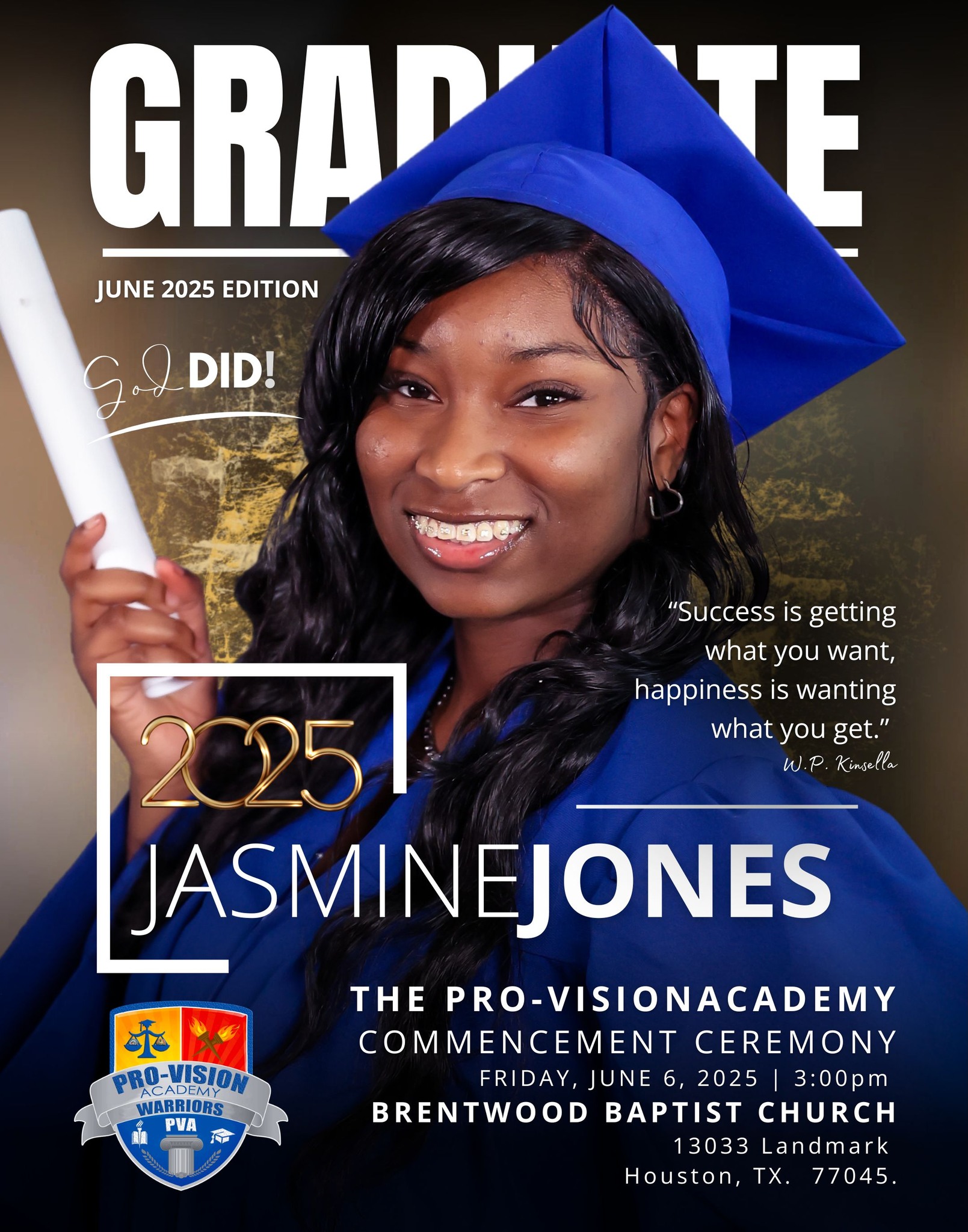 PART 5
We are extremely proud to celebrate the
remarkable accomplishments of Pro-Vision Academy’s
Class of 2025. Join us as we honor our graduates and
their incredible journey!
**Commencement Ceremony**
**Date:** Friday, June 6, 2025
**Time:** 3:00 PM
**Location:** Brentwood Baptist Church
**Address:** 13033 Landmark Drive,
Houston, TX 77045
This is a momentous occasion as our graduates
prepare to embark on new adventures and challenges.
Let us come together to recognize their hard work,
determination, and success.
We look forward to celebrating this special day with
you!
#PVAClassof2025 #FutureLeaders2025
#CapAndGown2025 #classof2025graduate