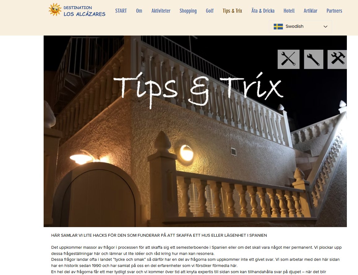 Idag: TIPS & TRIX
Den här sidan berättar om lite ”hacks” som man kan ha nytta av när man har eller skall skaffa bostad här nere.
https://www.destinationlosalcazares.se/tips-trix
>>>>>>>>>>>>>>>>>>>>>>>>>>>>>>>>>>>>>>
Jag fick en gång frågan om vad meningen är med www.destinationlosalcazares.se
Det finns massor av frågor som är kopplade till orten/destinationen Los Alcázares. De ställs ofta i Facebook-grupper. Har man tur får man ett svar på sin fråga. Sedan åker den frågan ner i flödet och repeteras troligtvis inom kort - osv. Det kan ju bli lite ”tjôtigt” som vi säger i Göteborg.
Tanken med www.destinationlosalcazares.se är att samla tips och information på en hemsida – lite mer varaktigt. Det finns en syster-site i www.destinationtorrevieja.se Dessa två sidor samarbetar med innehåll och syfte. All information finns via Google, så klart.
Nu kommer det lite inlägg under sommaren som skall förklara vad du kan hitta. Syftet är så klart att så många som möjligt använder sig av sidan och besöker den frekvent.