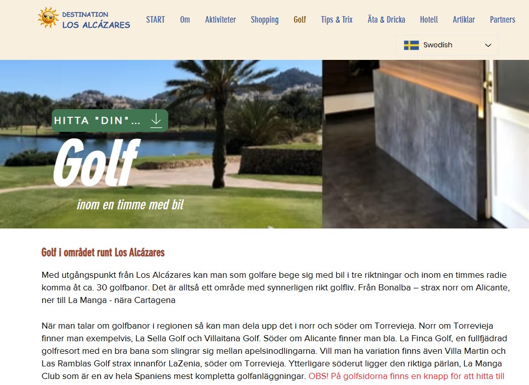 Idag: GOLF
Här hittar du golfbanor som ligger inom 1 timmes bilfärd från Los Alcázares. Sidan samarbetar med Greenfee365 så du kan boka och betala startsidor via banlänkarna. Alla banor har en vägbeskrivning som man kan skicka till sin telefon.
https://www.destinationlosalcazares.se/golf
>>>>>>>>>>>>>>>>>>>>>>>>>>>>>>>>>>>>>>>>>>>
Jag fick en gång frågan om vad meningen är med www.destinationlosalcazares.se
Det finns massor av frågor som är kopplade till orten/destinationen Los Alcázares. De ställs ofta i Facebook-grupper. Har man tur får man ett svar på sin fråga. Sedan åker den frågan ner i flödet och repeteras troligtvis inom kort - osv. Det kan ju bli lite ”tjôtigt” som vi säger i Göteborg.
Tanken med www.destinationlosalcazares.se är att samla tips och information på en hemsida – lite mer varaktigt. Det finns en syster-site i www.destinationtorrevieja.se Dessa två sidor samarbetar med innehåll och syfte. All information finns via Google, så klart.
Nu kommer det lite inlägg under sommaren som skall förklara vad du kan hitta. Syftet är så klart att så många som möjligt använder sig av sidan och besöker den frekvent.