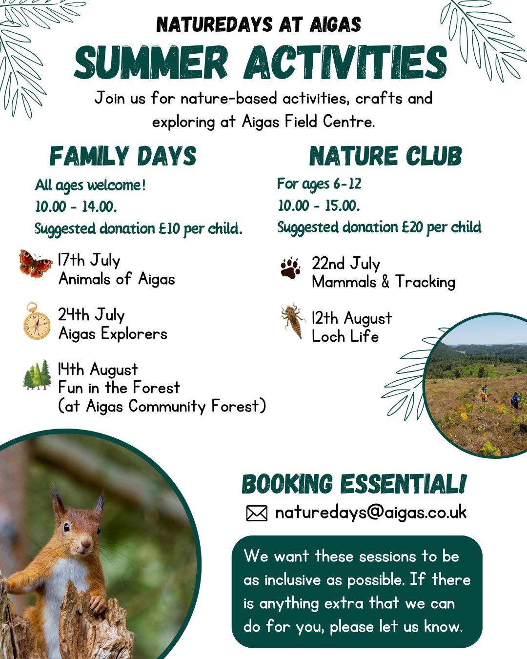 We are excited to announce the dates for our Summer Holiday Activities this year! ☀
Family Days and Nature Clubs involve a mixture of nature-based activities, crafts and opportunities to explore the Aigas estate.
🐾Nature Clubs (10am - 3pm, for ages 6-12):
22nd July - Mammals and Tracking
12th August - Loch Life
🐝Family Days (10am - 2pm, for any age):
17th July - Animals of Aigas
24th July - Aigas Explorers
14th August - Fun in the Forest (at Aigas Community Forest, next door to the Field Centre)
Please get in contact with naturedays@aigas to book.
Image description:
A poster with a white and dark green theme. The poster is mostly text, with some summer-themed illustrations of palm fronds, and photos of a red squirrel and a sunny day on a moor. The text gives the above information about Family Days and Nature Clubs. It adds that the suggested donation for Family Days is £10 per child, and for Nature Club is £20. There is a green text box at the bottom that says "We want these sessions to be as inclusive as possible. If there is anything extra that we can do for you, please let us know."