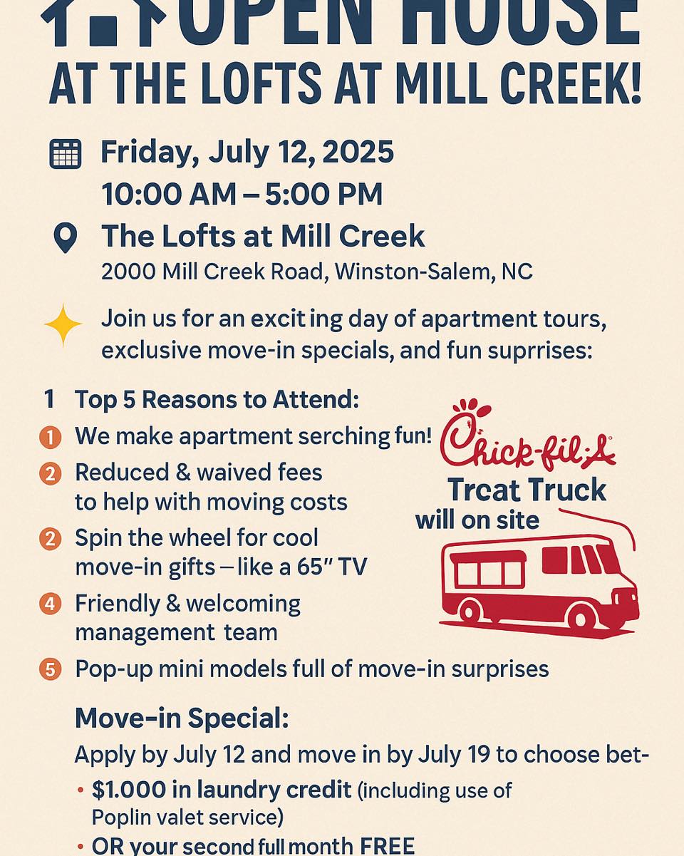 🏡 Open House at The Lofts at Mill Creek!
📅 Date: Saturday, July 12, 2025
🕙 Time: 10:00 AM – 5:00 PM
📍 Location: The Lofts at Mill Creek – 2000 Mill Creek Road, Winston-Salem, NC
✨ Join us for an exciting day of apartment tours, exclusive move-in specials, and fun surprises!
🎉 Top 5 Reasons to Attend:
We make apartment searching fun!
Reduced & waived fees to help with moving costs
Spin the wheel for cool move-in gifts — like a 65” TV!
Friendly & welcoming management team
Pop-up mini models full of move-in surprises
🍗 PLUS: The Chick-fil-A Treat Truck will be on site! Grab a sweet treat while you tour your new home!
🎁 Move-in Special:
Apply by July 12 and move in by July 19 to choose between:
$1,000 in laundry credit (including use of Poplin valet service)
OR your second full month FREE
Application fees reduced to $49.99 • $150 admin fee waived!
📲 Message us today to RSVP or just stop by!