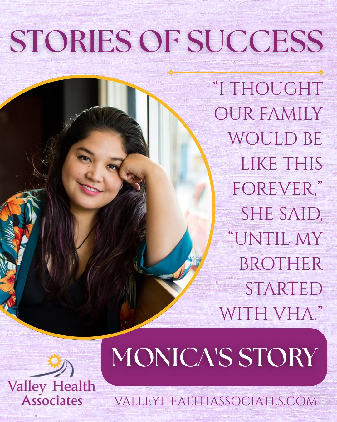 Monica's Story
Monica was introduced to painkillers by her grandmother and mother when she was in middle school. At that time, her mother, grandmother, and brother were already addicted to pills. Monica had difficult menstruation cycles, and so they gave her Vicodin, and they kept supplying her all the way through school. Eventually, she graduated to Norcos and oxycontin and began buying her pills on the street... always fearful that she might accidentally encounter counterfeit pills laced with Fentanyl. Her sister was on a similar path. At one point, her sister actually broke into a doctor’s office to steal medication and ended up in jail.
But for the most part, the family kept their drug use hidden, never used with friends, regularly attended church, and held down jobs. Monica even managed to hide it from her husband. Through several years of marriage, Monica suffered multiple miscarriages. While she tried to stay clean during those pregnancies, she feels that her continued drug use likely played a role in those losses. Monica finally confessed her addiction to her husband after falling asleep in the middle of a dinner out. He was supportive of her seeking treatment and has been by her side throughout. Monica chose Valley Health Associates for treatment so she could continue to work.“I thought our family would be like this forever,” she said, “until my brother started with VHA.” Now, Monica has two years of sobriety along side her sister and brother. “It feels like we are true siblings now,’” she says.Monica and her siblings understand how lucky they were to go into treatment when they did. In her first bloodwork findings, Fentanyl was found in her system. She encourages anyone struggling with substance use to seek treatment before an accidental overdose occurs.
