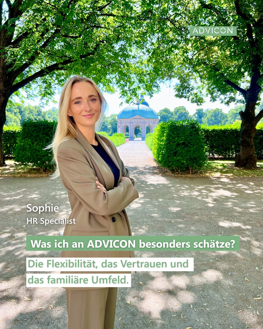Hallo, ich bin Sophie! 👋
Seit Juli bin ich Teil des ADVICON-Teams und gemeinsam mit Steffi die Ansprechpartnerin für alles rund um HR.
Ich komme aus München, habe im Bachelor BWL und Wirtschaftspsychologie studiert und danach einen Master in HR Management gemacht. Beruflich war ich die letzten 5 Jahre im HR-Bereich in einer Bank und danach im Private Equity tätig.
Jetzt freue ich mich sehr, Teil von ADVICON zu sein! 💙
In meiner Freizeit bin ich am liebsten mit Freunden und Familie unterwegs, mache gerne Sport oder plane die nächste Reise. ✈️
Was ich an ADVICON besonders schätze?
Die Flexibilität, das Vertrauen und das familiäre Umfeld. Besonders wichtig finde ich den hohen Stellenwert, den Nachhaltigkeit in der Kanzlei hat – und wie konsequent das hier wirklich gelebt wird. 🌱