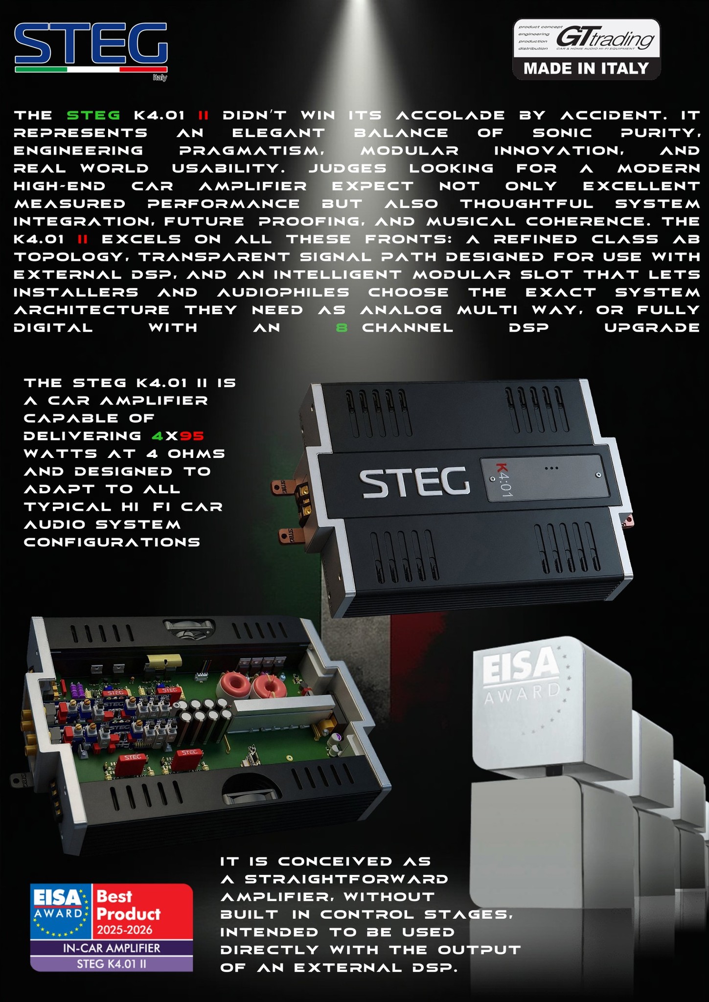 GTTrading, a shining day... we can finally announce that we have been honored with the most coveted international award for car hi-fi manufacturers, the EISA Awards for 2025-2026 – a remarkable international recognition. Thanks to our dedication to innovation and excellence in the design and manufacturing of automotive audio products, aiming to achieve uncompromising levels of sound quality and aesthetic solutions, the STEG K4.01 II won the title of "In-Car Amplifier" of the Year, achieving victory in a highly competitive category.
This international recognition fills our hearts with joy and is a great achievement for the GTTrading team, including Chief Engineer Tiziano Giacomoni. It gives us strength to continue developing and innovating sound excellence. A heartfelt thank you to the Expert Imaging and Sound Association for this recognition and for the commitment they put in every year to make it all possible...
The Expert Imaging and Sound Association (EISA) is a renowned network of 60 leading technology magazines from 29 countries around the world, bringing together the expertise of top journalists in fields such as Hi-Fi, Home Cinema, Photo and Video, as well as In-Car and Mobile Electronics. Each year, EISA's expert panels select the most outstanding products in their respective categories, making these awards among the most respected in the industry.
Salvo Siliato