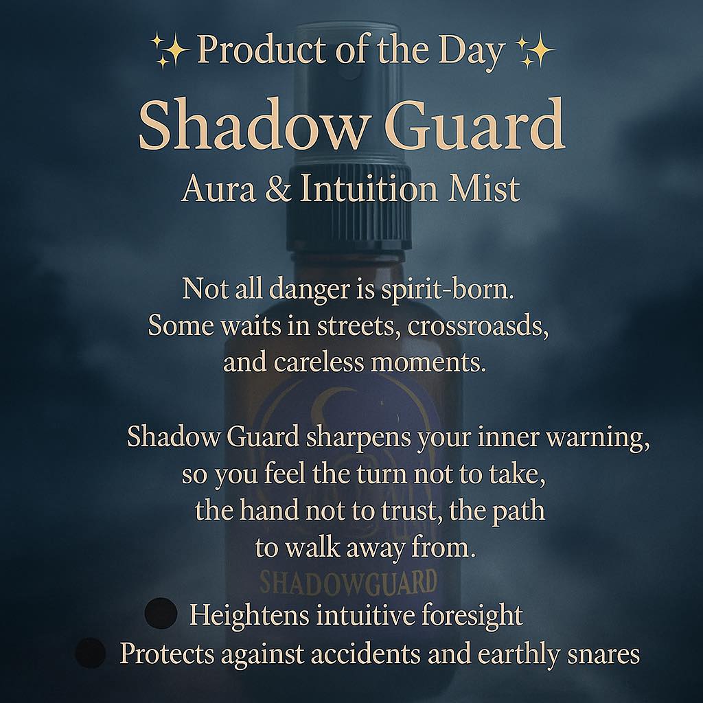 ✨ Shadowguard — Aura & Intuition Mist ✨
Not all dangers wear fangs or shadows.
Sometimes, it’s the wrong turn, the late-night street, the careless delay.
Shadowguard is crafted to sharpen your inner compass — that quiet voice that whispers:
🚫 Don’t take this road.
🚫 Wait five more minutes before leaving.
🚫 Step back from this hand.
It’s more than protection from parasitic drain — it’s guidance from danger itself.
Carry it. Mist your field. Let it guard your steps.
🌑 Protection · Intuition · Guidance
#TheCelestialGate #AuraMist #EnergyProtection #Intuition #SpiritualGuidance #PsychicProtection #MysticalTools #DailyRituals #EnergyWork #ShieldYourAura #SpiritualSelfCare #EsotericWisdom #GroundedAndGuarded #Protection