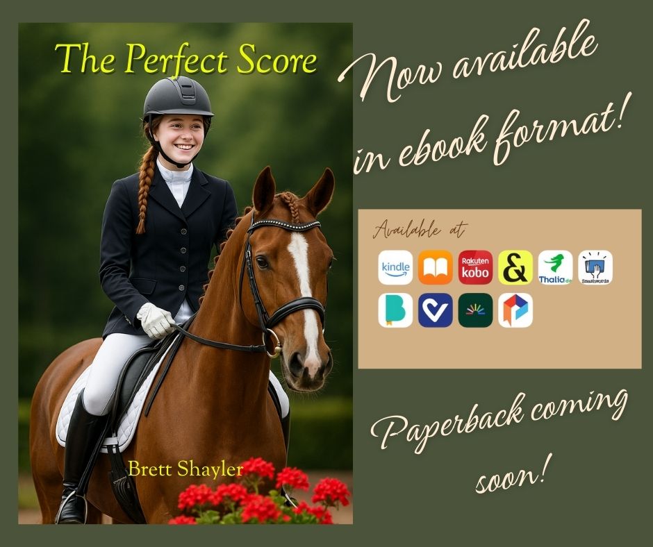 New Release! The Perfect Score by Brett Shayler — Out Now
Jammie has always chased perfection. With Apollo at her side and John in her heart, she’s riding for more than medals—she’s riding for legacy. But rivalry and doubt ride just as close. 🐎
Will she rise above the pressure and discover what truly makes a champion?
✨ The Perfect Score is here — a story of resilience, rivalry, and the bond between rider and horse.
📖 Grab your copy today → https://www.amazon.com/dp/B0FNNBPGPZ/ref=sr_1_11?crid=LVL829UJ2XJA&dib=eyJ2IjoiMSJ9.Wt4dMCxCmNA_urs1bJyI1L79zaW4XSTt0xt97H9kjBxvHZLsyxLuwJI6pDdfv3oNZaZ7GFr1ppBcNBAyyyK3Q8oc8RdHMMLKLcHdB4OrEhs3N9tsZgYeTsscKsWDSuo5yCT_t75rjb38j9oYqfaRvepSCAyqtKlYLtsJR-ewvqg3kdwzjyq-hYlnRHNRYHKd6rw2IY9bLer8CuMeJjTmLivrwxZiSNCc7GrCJFB9ah4.lsY92CMNxfFxqyQhuLwVt9eiM6wiyQhQIjG-DJGXYuE&dib_tag=se&keywords=the+perfect+score&qid=1756148703&s=books&sprefix=the+perfect+score%2Cstripbooks%2C110&sr=1-11
Hashtags:
#ThePerfectScore #BrettShayler #NewRelease #HorseBooks #EquestrianLife #DressageDreams #BookLaunch #Bookstagram
