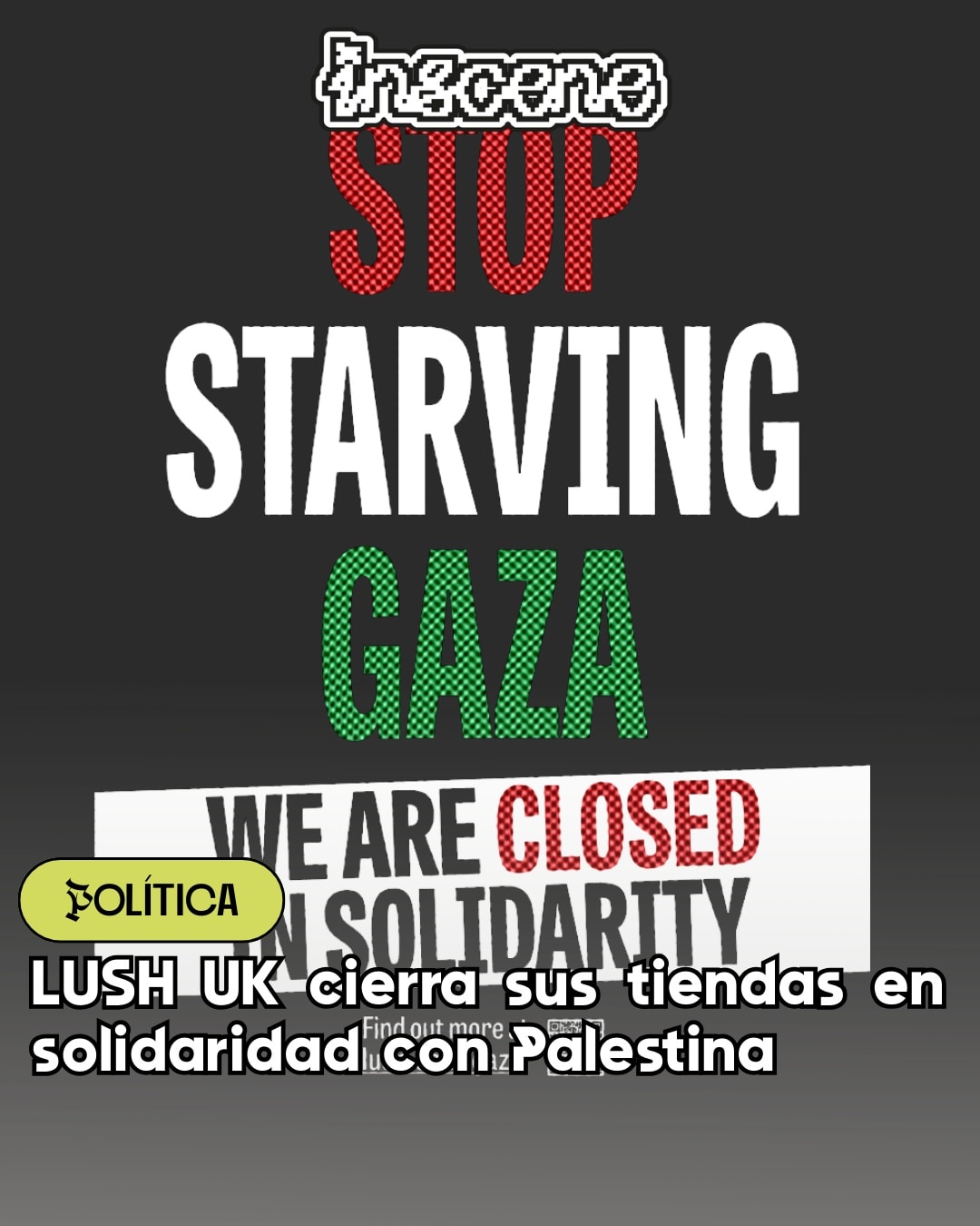 LUSH se manifiesta contra el genocidio palestino 🇵🇸
Durante la jornada del 3 de septiembre, @lush cerró sus tiendas como protesta por los actos de lesa humanidad de Israel al pueblo palestino.
El acto se repetirá este jueves 4 en la República de Irlanda.
La empresa lo comunicó en su página web, afirmando que sus consumidores “también comparten la ansiedad por la situación en Gaza”.
No es la primera vez que LUSH se manifiesta a favor de la causa palestina: El 100% de las ganancias de su jabón de sandía van hacia la ayuda psicológica para niños en Gaza y Cisjordania, y es uno de los productos más vendidos en la historia de la marca.
Si bien la iniciativa se realizó en Reino Unido, la empresa espera que sus sucursales en otros países, como @lush_chile, encuentren formas similares de manifestarse contra el genocidio palestino.