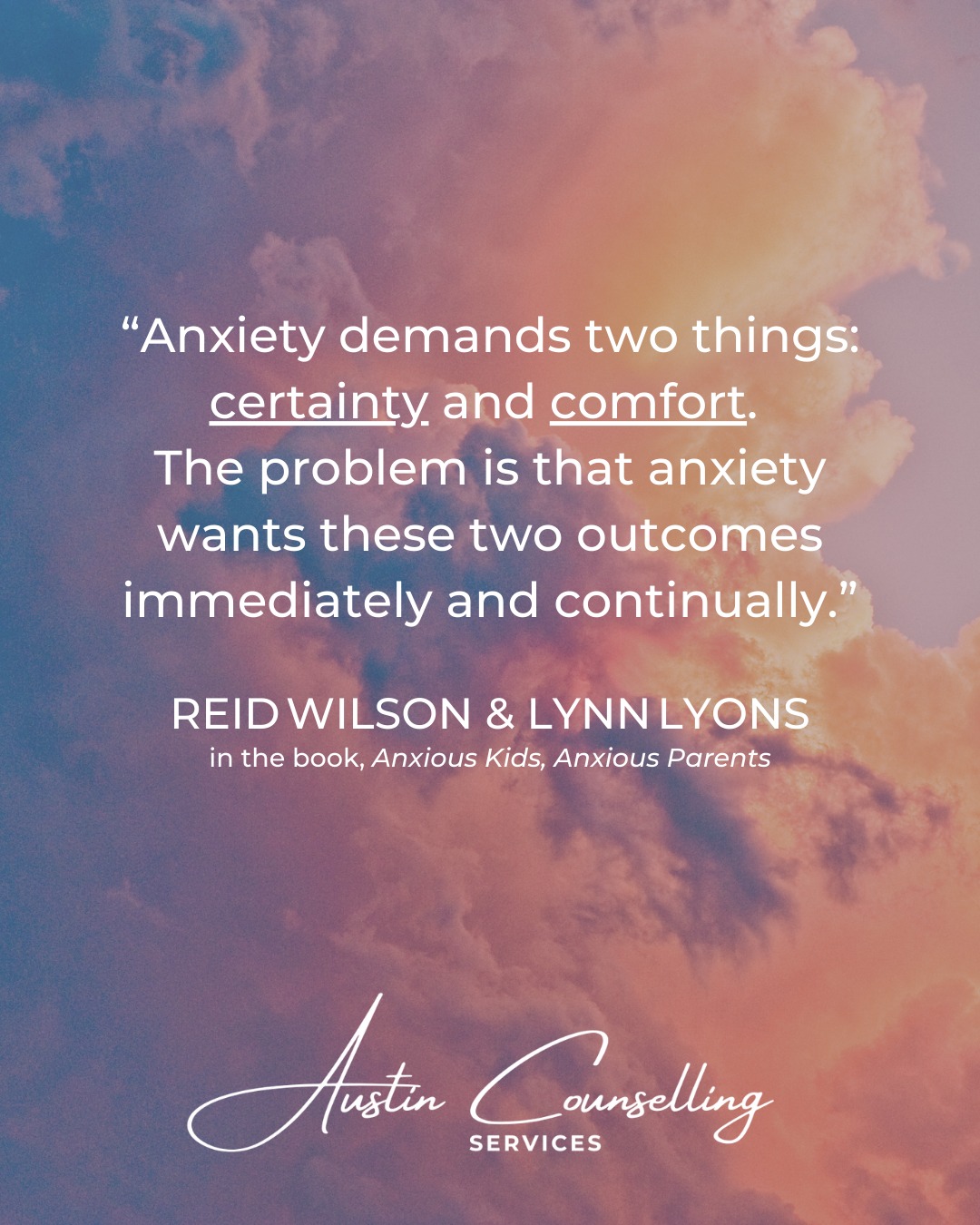 “Anxiety is a method of seeking two experiences: certainty and comfort. The problem is that it (anxiety) wants these two outcomes immediately and continually.”
Reid Wilson & Lynn Lyons, featured in Anxious Kids, Anxious Parents.
This quote highlights anxiety’s paradoxical drive for immediate serenity and security, and how that can lead to rescuing behaviours that reinforce worry.