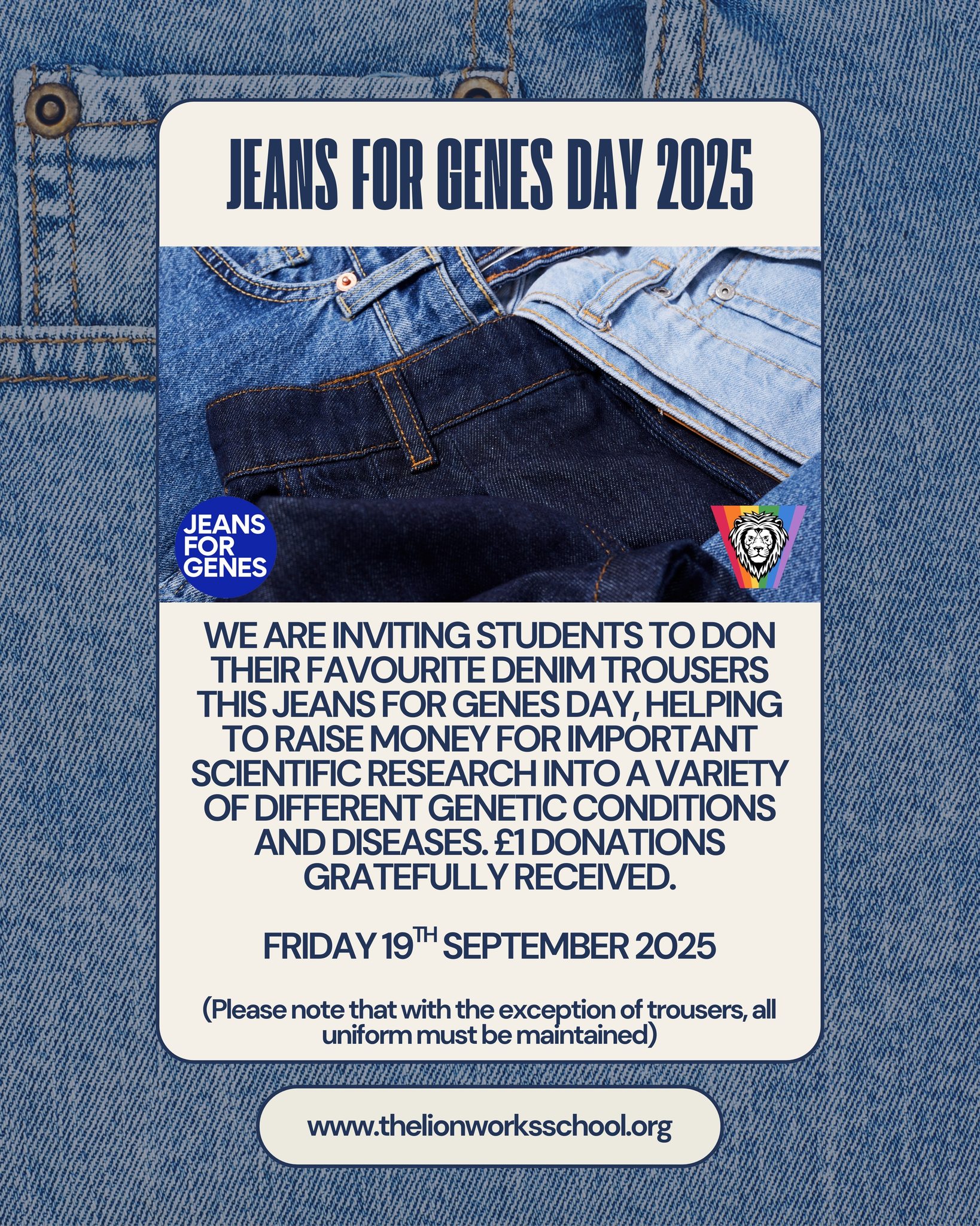 Concluding our events posts for today, we are excited to let you know that The Lion Works School will be taking part in Jeans for Genes Day on Friday 19th September.
On this day, students may wear a pair of jeans to school if they wish, in return for a £1 donation. All other school uniform should be worn as usual.
Jeans for Genes is a national charity that supports children and families affected by genetic conditions. The money raised helps to fund vital projects, provide emotional and practical support, and raise awareness of the challenges faced by those living with a genetic disorder. By joining in, our school community will be helping to make a real difference in the lives of thousands of children across the UK.
We hope that as many students as possible will take part in this fun and worthwhile fundraiser. Thank you in advance for your generosity and support.
