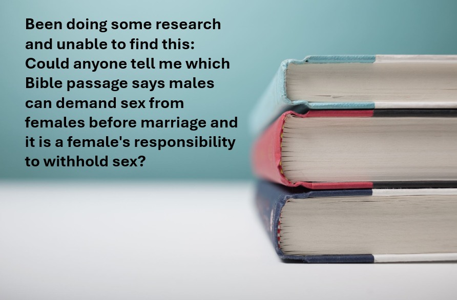 Been doing some research and unable to find this:
Could anyone tell me which Bible passage says males can demand sex from females before marriage and it is a female's responsibility to withhold sex?
#D#doublestandard #eqaulity #feminism