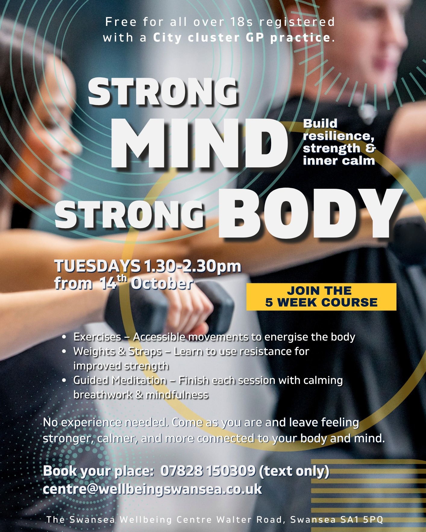 Strong Mind Strong Body
TUESDAYS 1.30-2.30pm
from 14th October
Build resilience, strength & inner calm.
Join the 5 week course.
Free for all over 18s registered with a City cluster GP practice.
Exercises – Accessible movements to energise the body
Weights & Straps – Learn to use resistance for improved strength
Guided Meditation – Finish each session with calming breathwork & mindfulness
No experience needed. Come as you are and leave feeling stronger, calmer, and more connected to your body and mind.
Book your place: 07828 150309 (text only)
centre@wellbeingswansea.co.uk
CITY CLUSTER: Brunswick Health Centre, Abertawe Medical Partnership and High Street Surgery, Greenhill Medical Centre and Clase Surgery, Kingsway Surgery, Mountain View Health Centre, Nicholl Street Surgery, SA1 Medical Centre and St David's Surgery and Harbourside Medical Centre.