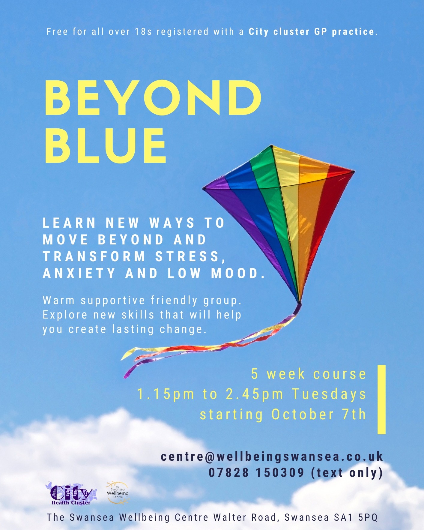 Beyond Blue
5 week course
Tuesdays 1.15pm
courses starting 7th October
Learn new ways to move beyond and transform stress, anxiety and low mood.
Warm supportive friendly group. Explore new skills that will help you create lasting change.
Contact centre@wellbeingswansea.co.uk
or text 07828 150309
Free for all over 18s registered with a City cluster GP practice.
CITY CLUSTER: Brunswick Health Centre, Abertawe Medical Partnership and High Street Surgery, Greenhill Medical Centre and Clase Surgery, Kingsway Surgery, Mountain View Health Centre, Nicholl Street Surgery, SA1 Medical Centre and St David's Surgery and Harbourside Medical Centre.