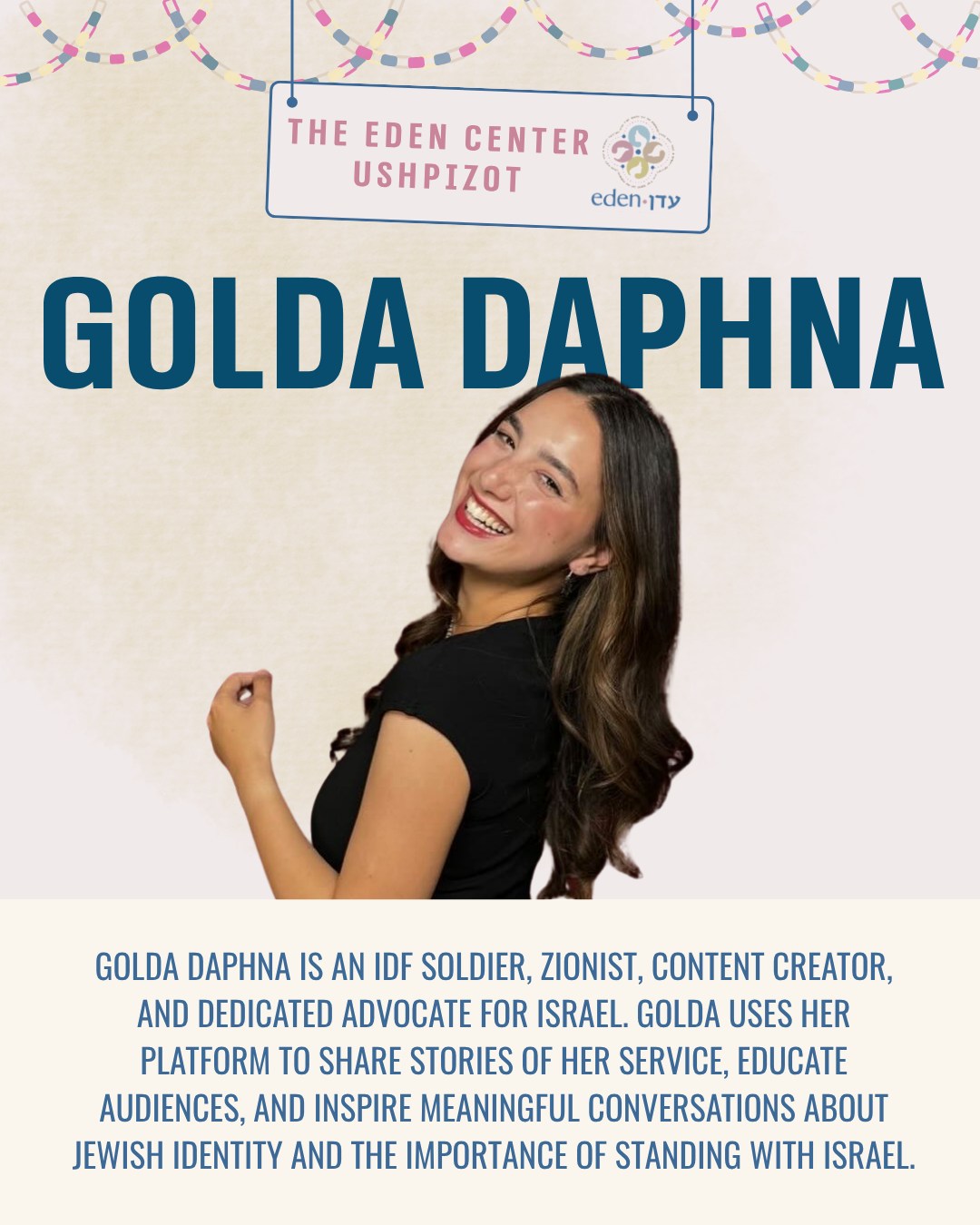 Today, we welcome Golda Daphna @goldadaphna to the sukkah, a proud Zionist, advocate, and soldier who represents the courage and dedication of so many young Israelis serving today.
Golda is a content creator and storyteller who uses her platform to educate, inspire, and share the realities of life in Israel and the IDF. Through her thoughtful and powerful content, she shows us what it means to serve with purpose, to stand strong in the face of adversity, and to use one’s voice to create change.
Golda has chosen to use her time in uniform not only to protect her country, but also to tell its story to the world — turning her daily experiences into lessons of resilience, pride, and hope.
Her story reflects the spirit of an entire generation of Israelis committed to defending their homeland while strengthening the global Jewish community.
From Golda, we learn that advocacy can be active, bold, and deeply personal. We take a moment to honor her contributions to the Jewish nation, alongside the many young women and men standing proudly in service today.
#JewishWomen #Judaism #Sukkot #Ushpiza #Zionism #IsraelAdvocacy